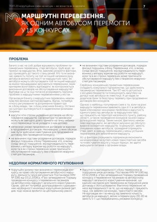 ТОП 20 корупційних схем на місцях – які вони та як їх здолати 7
ПРОБЛЕМА
НЕДОЛІКИ НОРМАТИВНОГО РЕГУЛЮВАННЯ
Багато з нас на собі добре відчувають проблеми па-
сажирських перевезень: старі автобуси, грубі водії, за-
тримки на маршрутах. Втім, важливо розуміти фактори,
що призводять до такого стану речей. Хто та як визна-
чає наявність попиту на той чи інший напрямок руху
автобусів великої місткості чи маршрутних таксі; які
автобуси можуть обслуговувати той чи інший маршрут;
за якими процедурами залучаються перевізники; яким
критеріям вони мають відповідати; як контролюється
виконання договорів на обслуговування маршрутів?
Відповіді на ці та інші питання розкривають причини
проблем із маршрутними перевезеннями у містах.
Організація бізнесу з маршрутних перевезень немож-
лива без великих капіталовкладень. Відтак, потребує
чіткого регулювання та дотримання правил гри
як з боку влади, так і з боку власників бізнесу. Останні
на сьогодні зіштовхуються із надвеликими ризиками.
Зокрема:
	ƒ відсутні чіткі строки укладення договорів на обслу-
говування маршрутів. Організатори та замовники
можуть як завгодно довго тримати на гачку небажа-
ного переможця та не укладати з ним договір;
	ƒ непрозорі умови продовження договорів чи відмови
в продовженні договорів. Неочевидно, у яких обсягах
має бути здійснене інвестування для продовження
договору без проведення конкурсу;
	ƒ не визначені підстави розірвання договорів, порядок
фіксації порушень з боку Перевізника: хто, в якому
складі фіксує порушення, яка відповідальність пере-
візника у випадку відмови від роботи на маршруті,
коли та в які строки перевізник може припинити
обслуговування маршруту без створення незручно-
стей для пасажирів.
	ƒ не визначені підстави розірвання договорів, порядок
фіксації порушень з боку Перевізника: хто, в якому
складі фіксує порушення, яка відповідальність пере-
візника у випадку відмови від роботи на маршруті,
коли та в які строки перевізник може припинити
обслуговування маршруту без створення незручно-
стей для пасажирів.
Серйозну конкуренцію приватним перевізникам
складають комунальні підприємства, що здійснюють
пасажирські перевезення. Такі КП часто дотуються
з місцевих бюджетів та позиціонують закуплені на
дотації нові автобуси як інвестиції. А це надає їм
додаткові бали та безспірну перевагу при продовженні
договорів без конкурсів.
Однією з найбільш популярних схем є та, коли на різні
маршрути перевізники заявляють одні й ті ж автобуси.
Адже ключовими чинниками проблеми є відсутність
єдиного реєстру автобусів та маршрутних таксі,
що працюють на території населеного пункту, району,
області, а також проведення конкурсів на різні марш-
рути в різний період. Таким чином, фактично немож-
ливо відслідкувати, які автобуси залучено до обслуго-
вування конкретних маршрутів. І в результаті, замість
очікуваних нових автобусів, громадяни отримують
старі, взяті в оренду переможцем у менш успішних
перевізників для забезпечення маршруту.
Усі ці фактори спонукають підприємців економити
на модернізації чи купівлі нових транспортних засобів
та «інвестувати» кошти у пошук «криш», які здатні
вирішувати питання з органами влади.
	ƒ Корупційні ризики при визначенні переможців кон-
курсу на право обслуговування автобусного марш-
руту. Діяльність галузі регулюється Постановою КМУ
№ 1081 від 03.12.2008 р. «Про затвердження Порядку
проведення конкурсу з перевезення пасажирів
на автобусному маршруті загального користування».
Однак, цей акт потребує доопрацювання з урахуван-
ням необхідності мінімізації корупційних ризиків (дет.
див. «Що можна зробити на центральному рівні»).
	ƒ Відсутність відповідальності з боку перевізника за
порушення умов договору. Постанова КМУ № 1081 від
03.12.2008 р. «Про затвердження Порядку проведення
конкурсу з перевезення пасажирів на автобусному
маршруті загального користування» визначає, що
єдиним наслідком для перевізника за порушення умов
договору є його розірвання. Фактично перевізник не
несе відповідальності за те, що на маршруті працюють
гірші, ніж заявлені на конкурс, транспортні засоби.
Не відповідає він і за меншу від заявленої кількість
автобусів на маршруті, великі інтервали руху (30-40 хв
замість 5-7, що передбачались умовами конкурсу).
МАРШРУТНІ ПЕРЕВЕЗЕННЯ.
ЯК ОДНИМ АВТОБУСОМ ПЕРЕМОГТИ
У 15 КОНКУРСАХ.
3
 