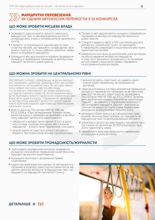 ТОП 20 корупційних схем на місцях – які вони та як їх здолати 8
ЩО МОЖНА ЗРОБИТИ НА ЦЕНТРАЛЬНОМУ РІВНІ
ЩО МОЖЕ ЗРОБИТИ ГРОМАДСЬКІСТЬ/ЖУРНАЛІСТИ
Нестабільність бізнес-середовища на ринку маршрут-
них перевезень найбільше зумовлена його регулюван-
ням виключно на місцевому рівні. Як наслідок маємо
зміну правил під кожну нову місцеву владу
чи під кожного наближеного до влади перевізника,
що прагне отримати право на обслуговування марш-
рутів. Відповідно вимоги підзаконних нормативно-пра-
вових актів щодо конкурсу з перевезення пасажирів
на автобусному маршруті загального користування
мають бути максимально адаптовані до запитів різних
населених пунктів.
	ƒ Внести зміни до Постанови КМУ № 1081 від
03.12.2008 р. «Про затвердження Порядку прове-
дення конкурсу з перевезення пасажирів на автобус-
ному маршруті загального користування»:
	à заборонити використання одного й того ж рухо-
мого складу на різних конкурсах, або на різних
маршрутах – знімати таких перевізників з конкурсу;
	à не розглядати як інвестиції дотації з місцевого
бюджету збитковим комунальним підприємствам;
	ƒ здійснювати громадський контроль проведення
конкурсів з визначення перевізників на автобусному
маршруті загального користування;
	ƒ проводити моніторинг дотримання правил
та договорів;
	ƒ надати місцевій владі консультації та методологічну
підтримку в розробці транспортної схеми міста, від-
критого реєстру автобусів та маршрутних таксі, що
працюють на маршрутах населеного пункту.
	à визначити рівень інвестицій, які надають одно-
значне право перевізнику на продовження
договору.
	ƒ переглянути бальну систему визначення переможців
конкурсу з перевезення пасажирів на автобусному
маршруті загального користування, затверджену
Постановою КМУ № 1081 від 03.12.2008 р. Запрова-
дити двоетапний порядок визначення переможців:
перший – на наявність у перевізника можливості
обслуговувати маршрути. Другий – змагання за
принципом відкритих торгів серед перевізників,
допущених за результатами першого етапу;
	ƒ затвердити Єдині вимоги до пасажирських пере-
візників, технічної бази та водіїв, що працюють на
маршрутних таксі та автобусах великої місткості;
	ƒ зобов’язати органи місцевої влади у населених пунк-
тах з кількістю жителів від 30 000 розробити і при-
йняти транспорту схему;
	ƒ передбачити дієву відповідальність перевізників
за порушення умов договору.
ЩО МОЖЕ ЗРОБИТИ МІСЦЕВА ВЛАДА
	ƒ Затвердити, вдосконалити, змінити схеми руху
маршрутних таксі та автобусів великої місткості
за маршрутами, в яких є потреба жителів населеного
пункту.
	ƒ Створити та оприлюднити єдиний реєстр тран-
спортних засобів, що працюють на маршрутах насе-
леного пункту (в т.ч. міські, районні, міжміські, міжра-
йонні та міжобласні маршрути).
	ƒ Затвердити або вдосконалити порядок проведення
конкурсу з перевезення пасажирів на автобусному
маршруті загального користування.
	ƒ Провести або вдосконалити конкурси з перевезення
пасажирів на автобусних маршрутах загального
користування.
	ƒ Створити відкриту карту з GPS-системою руху всіх
автобусів у населеному пункті та налагодити
її інформаційну взаємодію з національним реєстром
транспортних засобів.
	ƒ Забезпечити контроль за виконанням умов договорів
на обслуговування автобусних маршрутів,
в тому числі залучаючи громадськість та пасажирів
до моніторингу виконання правил перевезень
та дотримання умов договорів.
МАРШРУТНІ ПЕРЕВЕЗЕННЯ.
ЯК ОДНИМ АВТОБУСОМ ПЕРЕМОГТИ У 15 КОНКУРСАХ.
ДЕТАЛЬНІШЕ ТУТ»
 