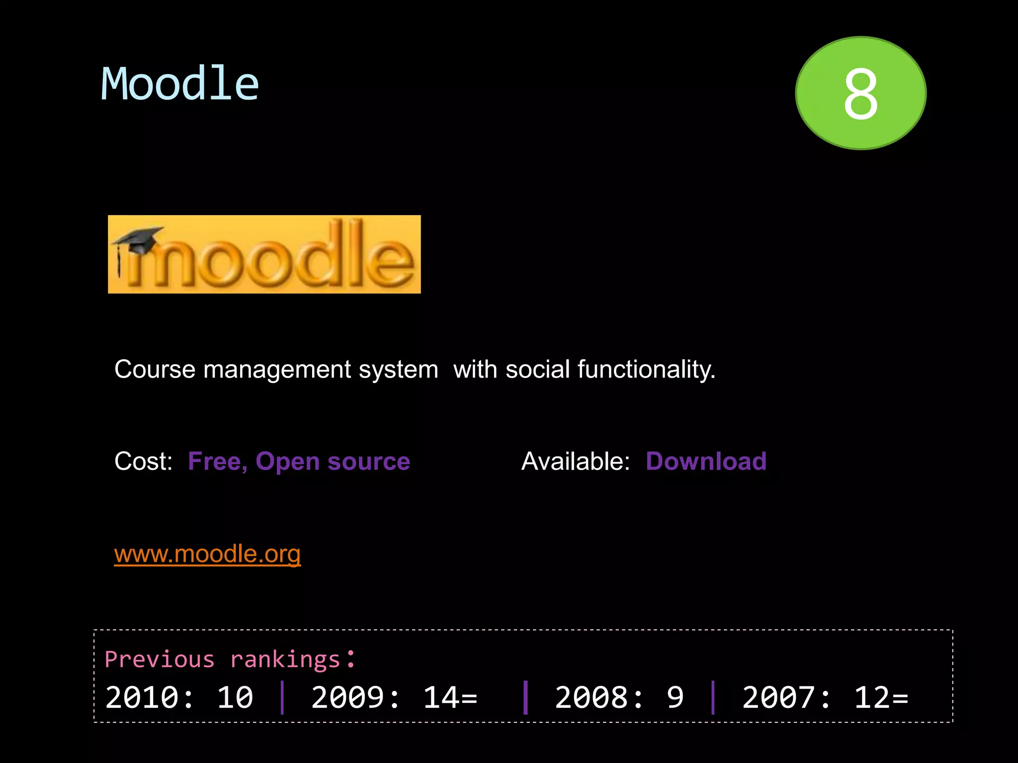 Moodle                                                  8


Course management system with social functionality.


Cost: Free, Open source           Available: Download


www.moodle.org



Previous rankings:
2010: 10 | 2009: 14=              | 2008: 9 | 2007: 12=
 