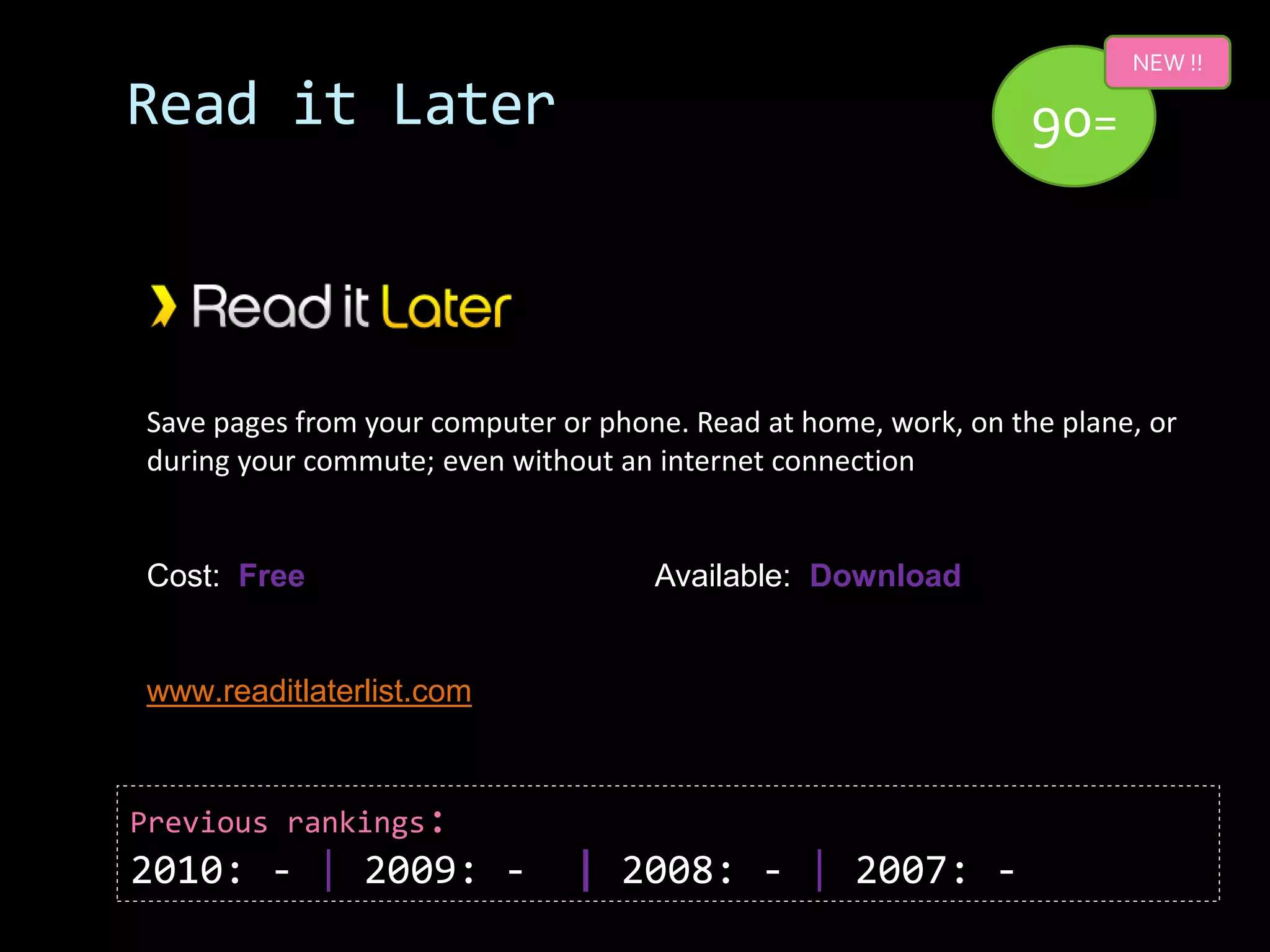 NEW !!

Read it Later                                                    90=



Save pages from your computer or phone. Read at home, work, on the plane, or
during your commute; even without an internet connection


Cost: Free                           Available: Download


www.readitlaterlist.com



Previous rankings:
2010: - | 2009: -              | 2008: - | 2007: -
 