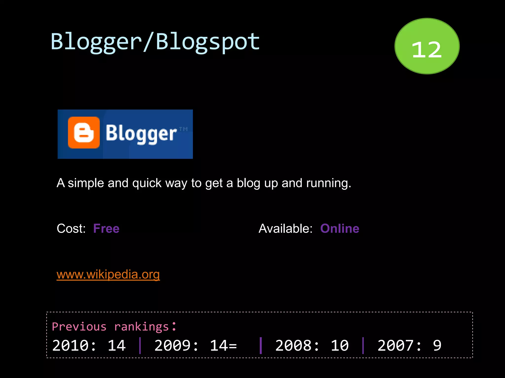 Blogger/Blogspot                                       12


A simple and quick way to get a blog up and running.


Cost: Free                         Available: Online


www.wikipedia.org



Previous rankings:
2010: 14 | 2009: 14=               | 2008: 10 | 2007: 9
 