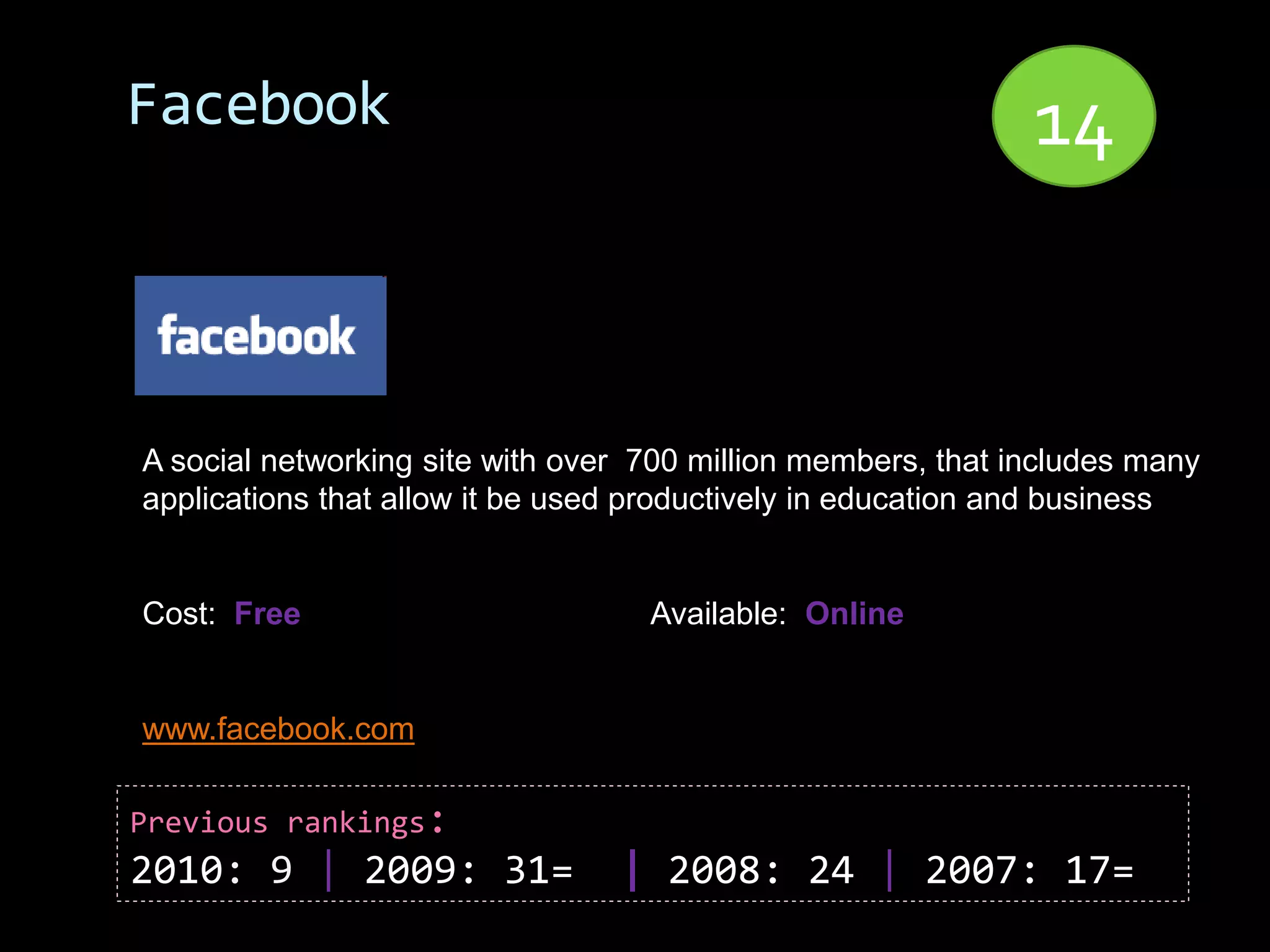 Facebook                                                      14


A social networking site with over 700 million members, that includes many
applications that allow it be used productively in education and business


Cost: Free                         Available: Online


www.facebook.com

Previous rankings:
2010: 9 | 2009: 31=              | 2008: 24 | 2007: 17=
 