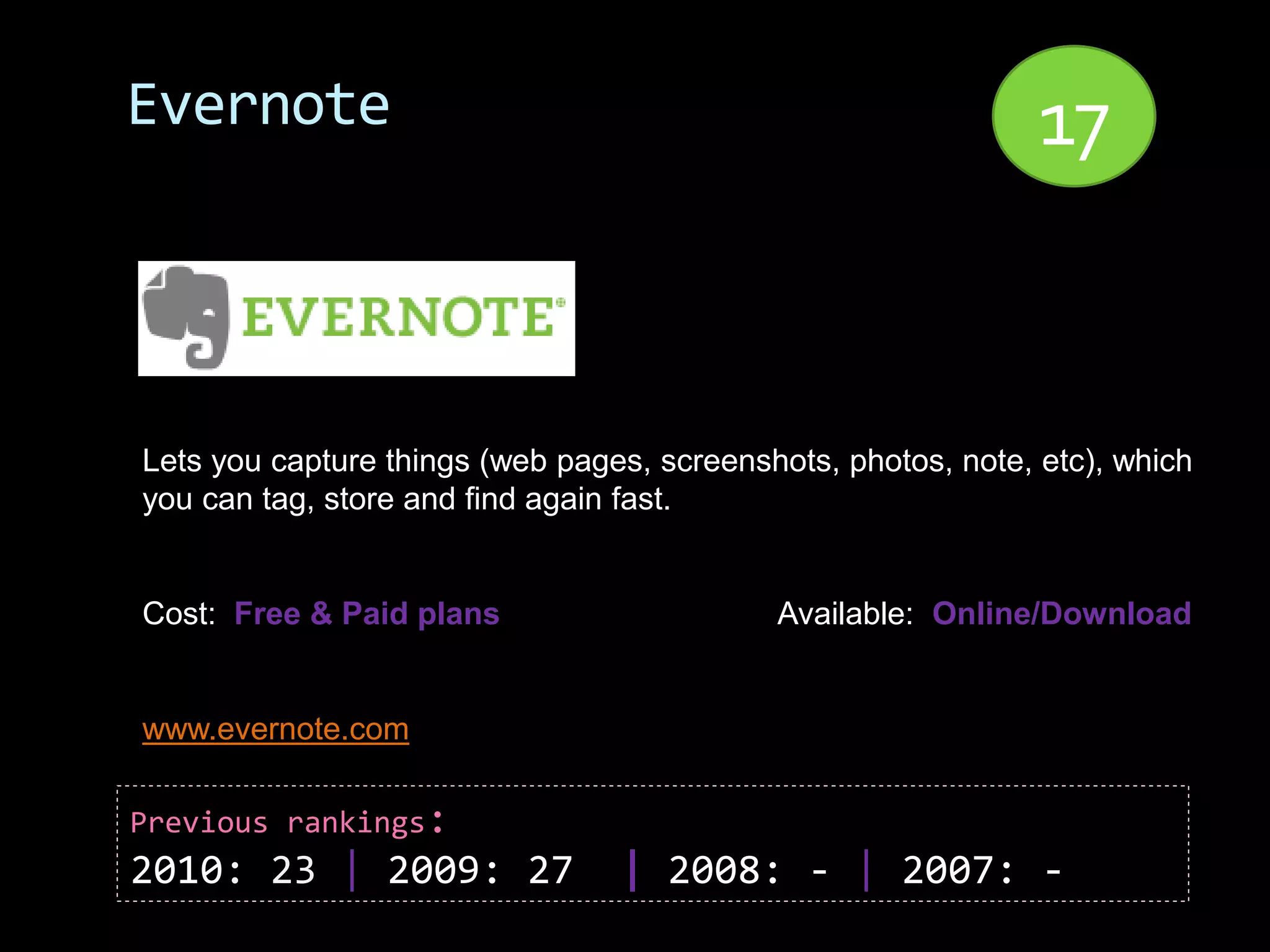Evernote                                                       17


Lets you capture things (web pages, screenshots, photos, note, etc), which
you can tag, store and find again fast.


Cost: Free & Paid plans                     Available: Online/Download


www.evernote.com

Previous rankings:
2010: 23 | 2009: 27              | 2008: - | 2007: -
 