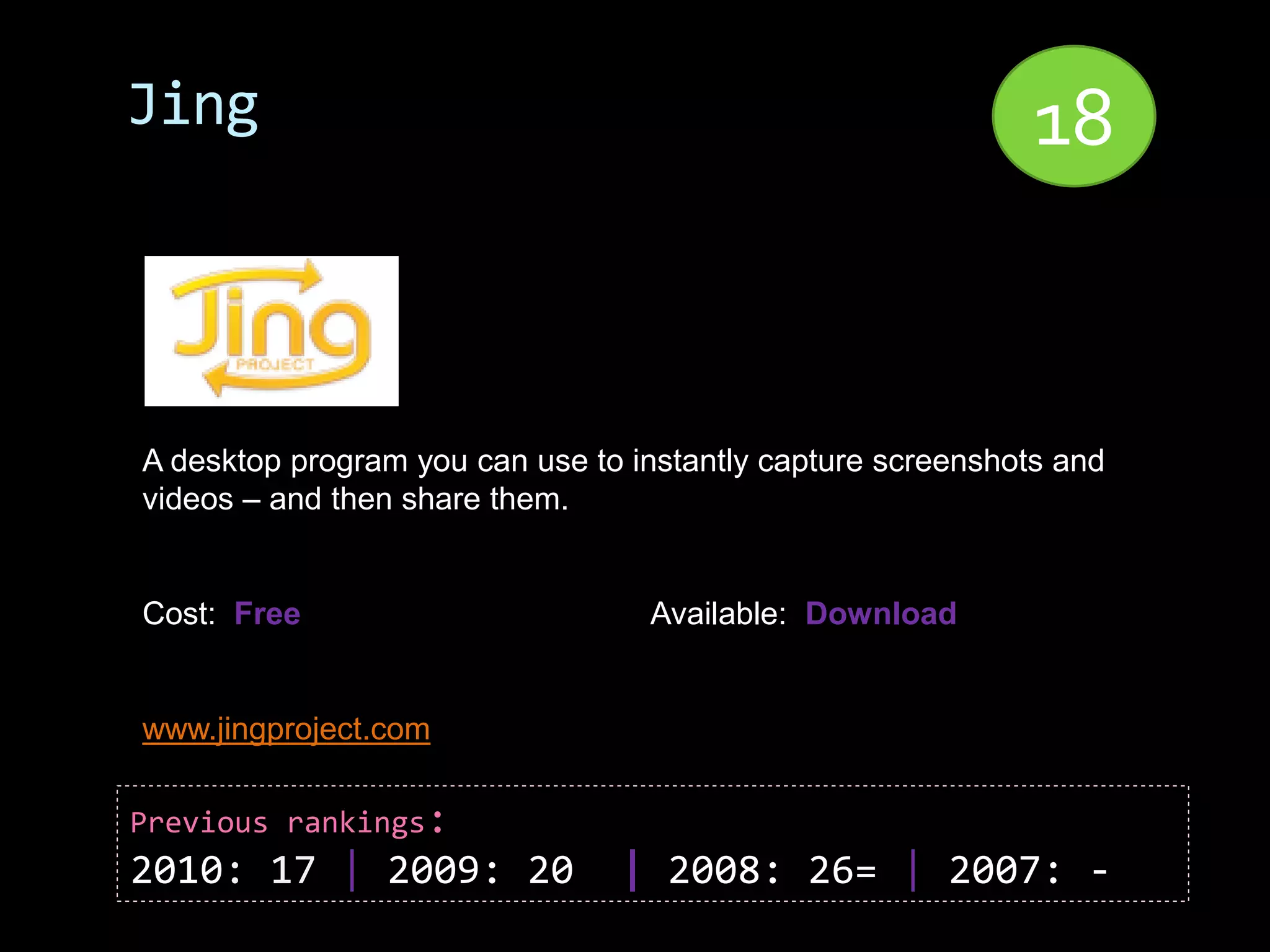 Jing                                                         18


A desktop program you can use to instantly capture screenshots and
videos – and then share them.


Cost: Free                        Available: Download


www.jingproject.com

Previous rankings:
2010: 17 | 2009: 20             | 2008: 26= | 2007: -
 