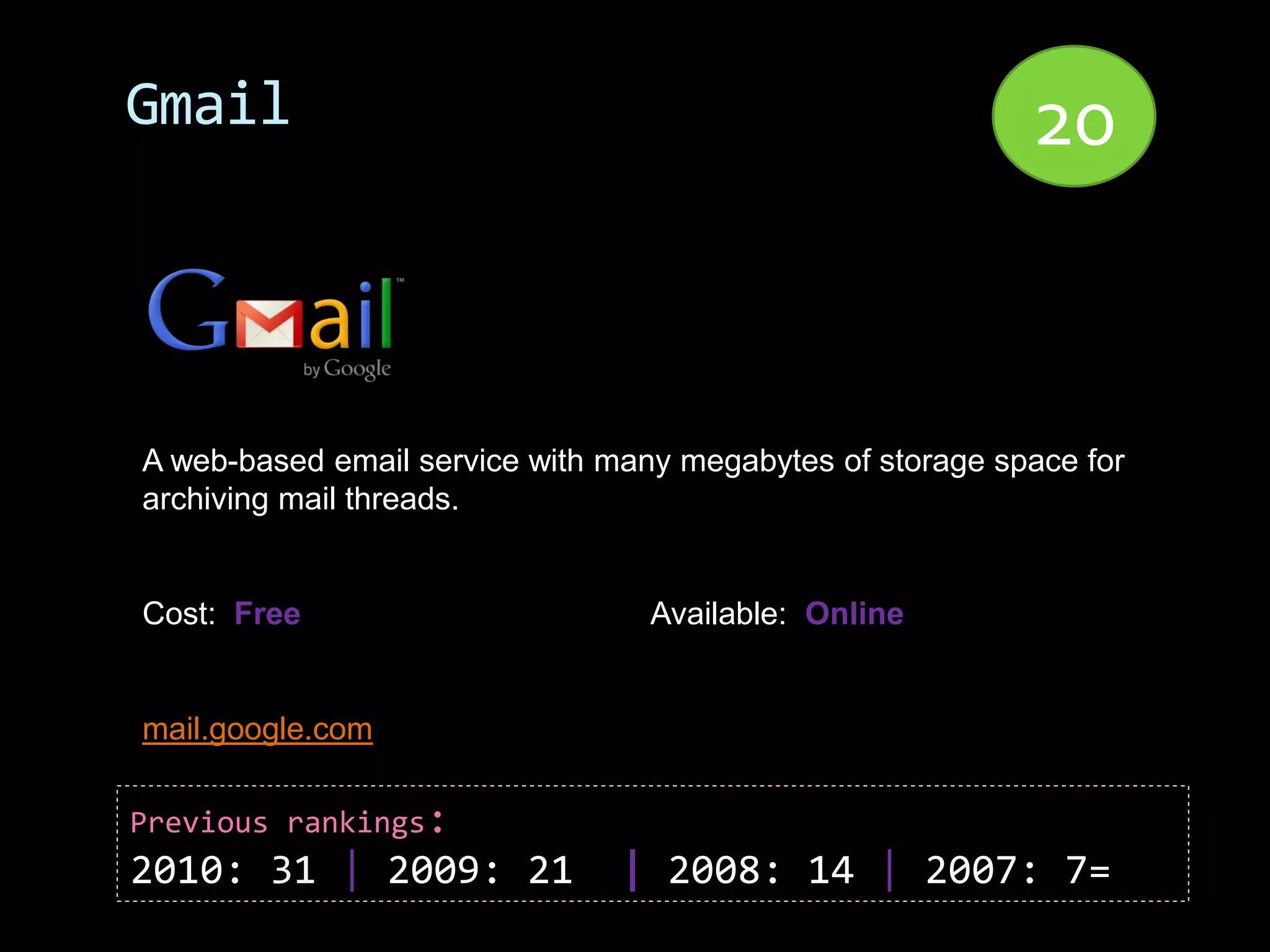Gmail                                                      20


A web-based email service with many megabytes of storage space for
archiving mail threads.


Cost: Free                        Available: Online


mail.google.com

Previous rankings:
2010: 31 | 2009: 21             | 2008: 14 | 2007: 7=
 