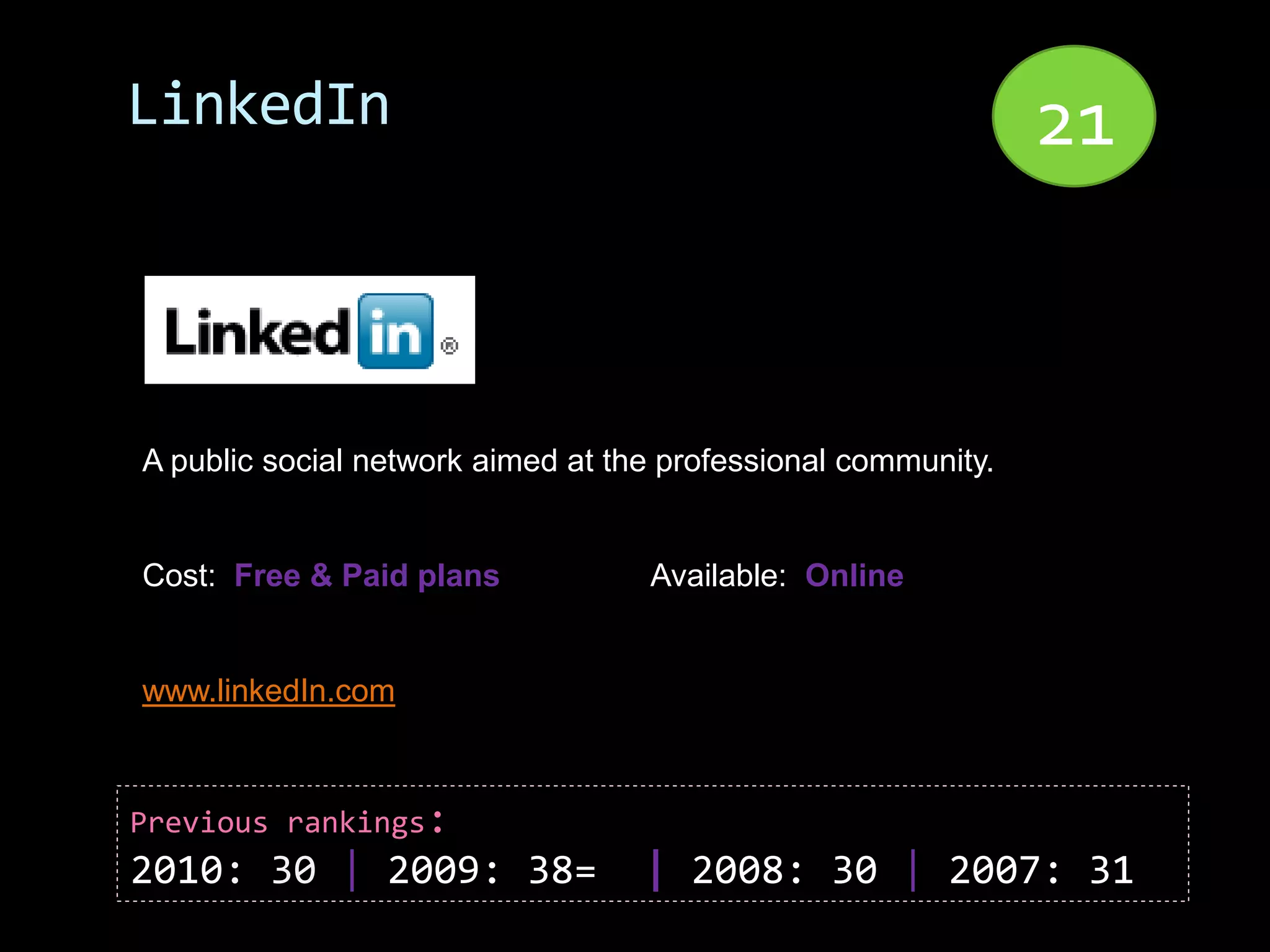 LinkedIn                                                       21


A public social network aimed at the professional community.


Cost: Free & Paid plans            Available: Online


www.linkedIn.com



Previous rankings:
2010: 30 | 2009: 38=               | 2008: 30 | 2007: 31
 
