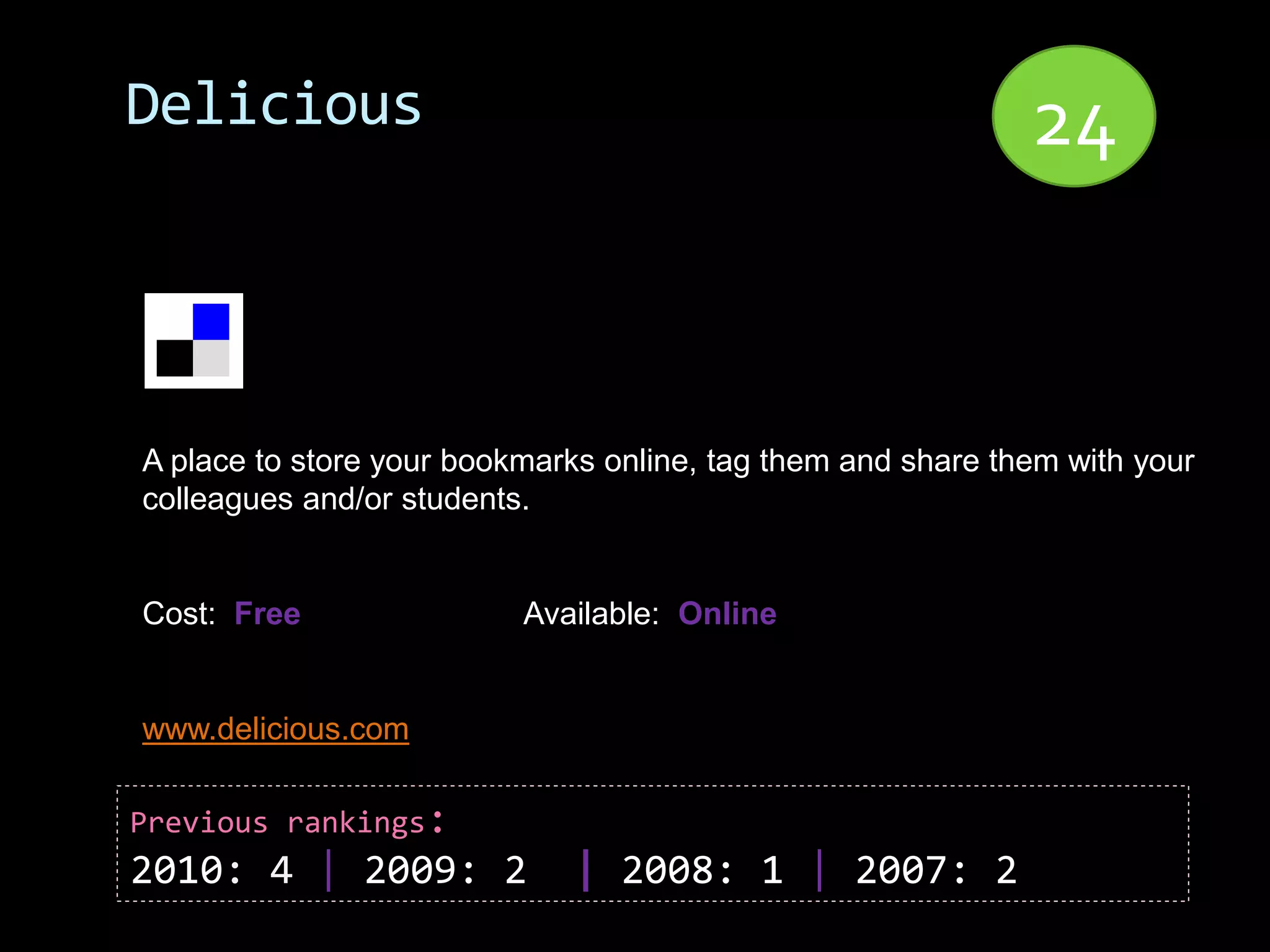 Delicious                                                    24


A place to store your bookmarks online, tag them and share them with your
colleagues and/or students.


Cost: Free                Available: Online


www.delicious.com

Previous rankings:
2010: 4 | 2009: 2            | 2008: 1 | 2007: 2
 