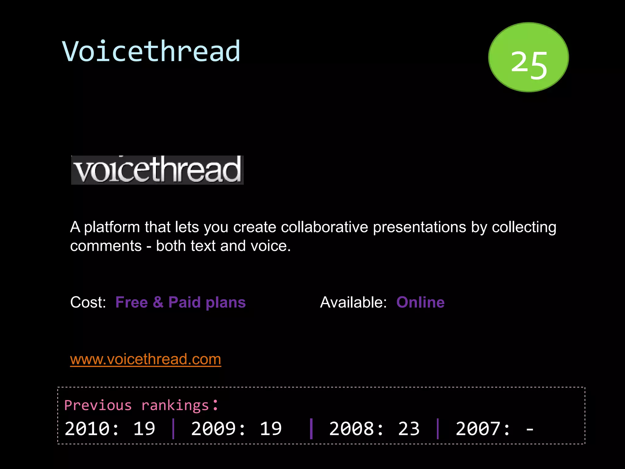 Voicethread                                                      25


A platform that lets you create collaborative presentations by collecting
comments - both text and voice.


Cost: Free & Paid plans              Available: Online


www.voicethread.com

Previous rankings:
2010: 19 | 2009: 19                | 2008: 23 | 2007: -
 