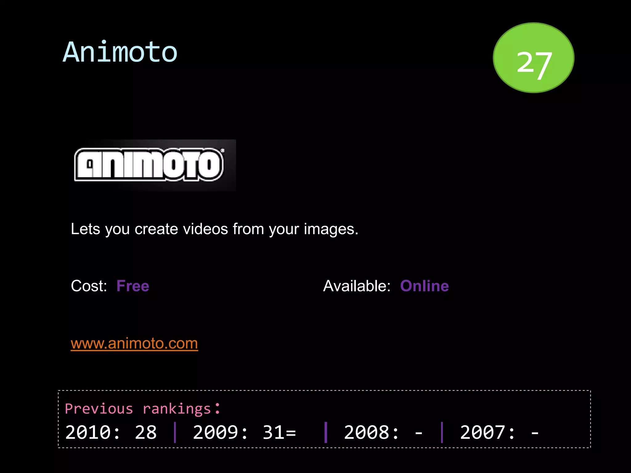 Animoto                                                27


Lets you create videos from your images.


Cost: Free                         Available: Online


www.animoto.com



Previous rankings:
2010: 28 | 2009: 31=              | 2008: - | 2007: -
 