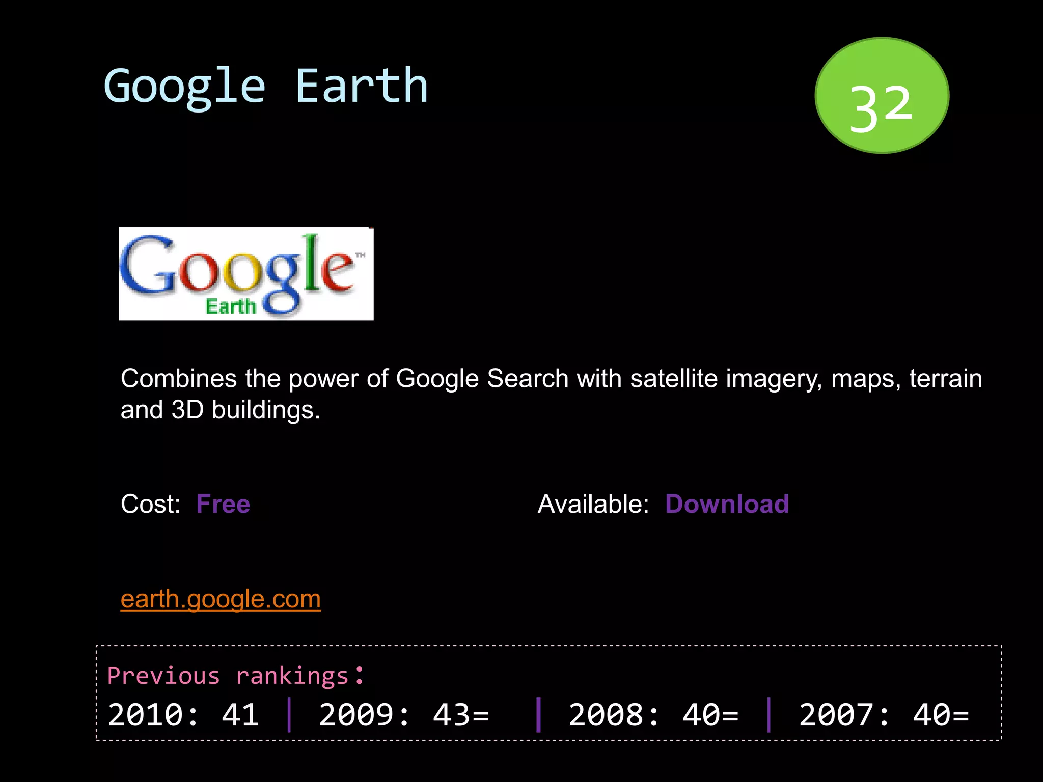 Google Earth                                                 32


Combines the power of Google Search with satellite imagery, maps, terrain
and 3D buildings.


Cost: Free                         Available: Download


earth.google.com

Previous rankings:
2010: 41 | 2009: 43=              | 2008: 40= | 2007: 40=
 