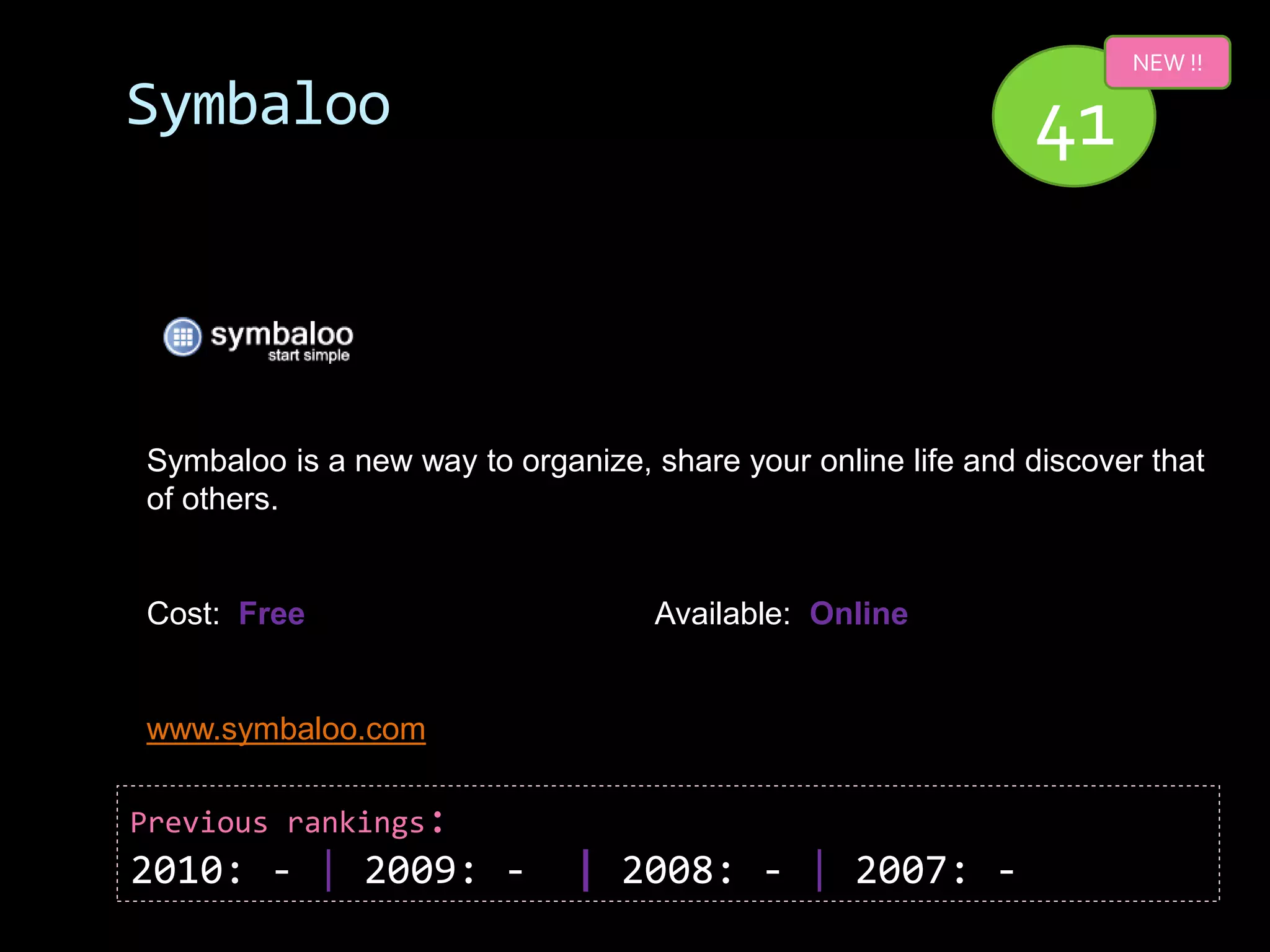 NEW !!

Symbaloo                                                      41


Symbaloo is a new way to organize, share your online life and discover that
of others.


Cost: Free                          Available: Online


www.symbaloo.com

Previous rankings:
2010: - | 2009: -             | 2008: - | 2007: -
 