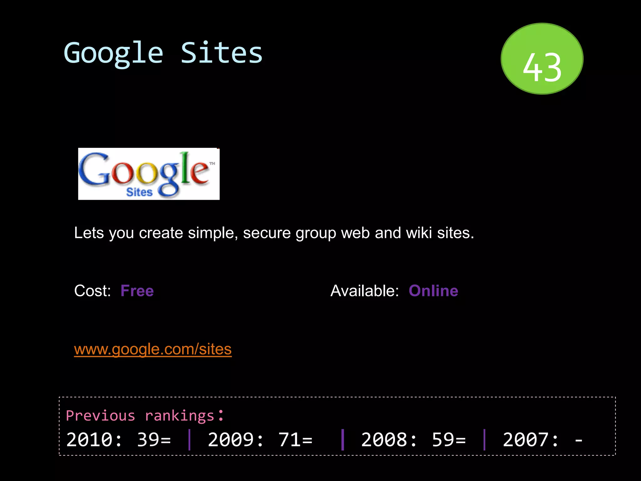 Google Sites                                               43


Lets you create simple, secure group web and wiki sites.


Cost: Free                         Available: Online


www.google.com/sites



Previous rankings:
2010: 39= | 2009: 71=               | 2008: 59= | 2007: -
 