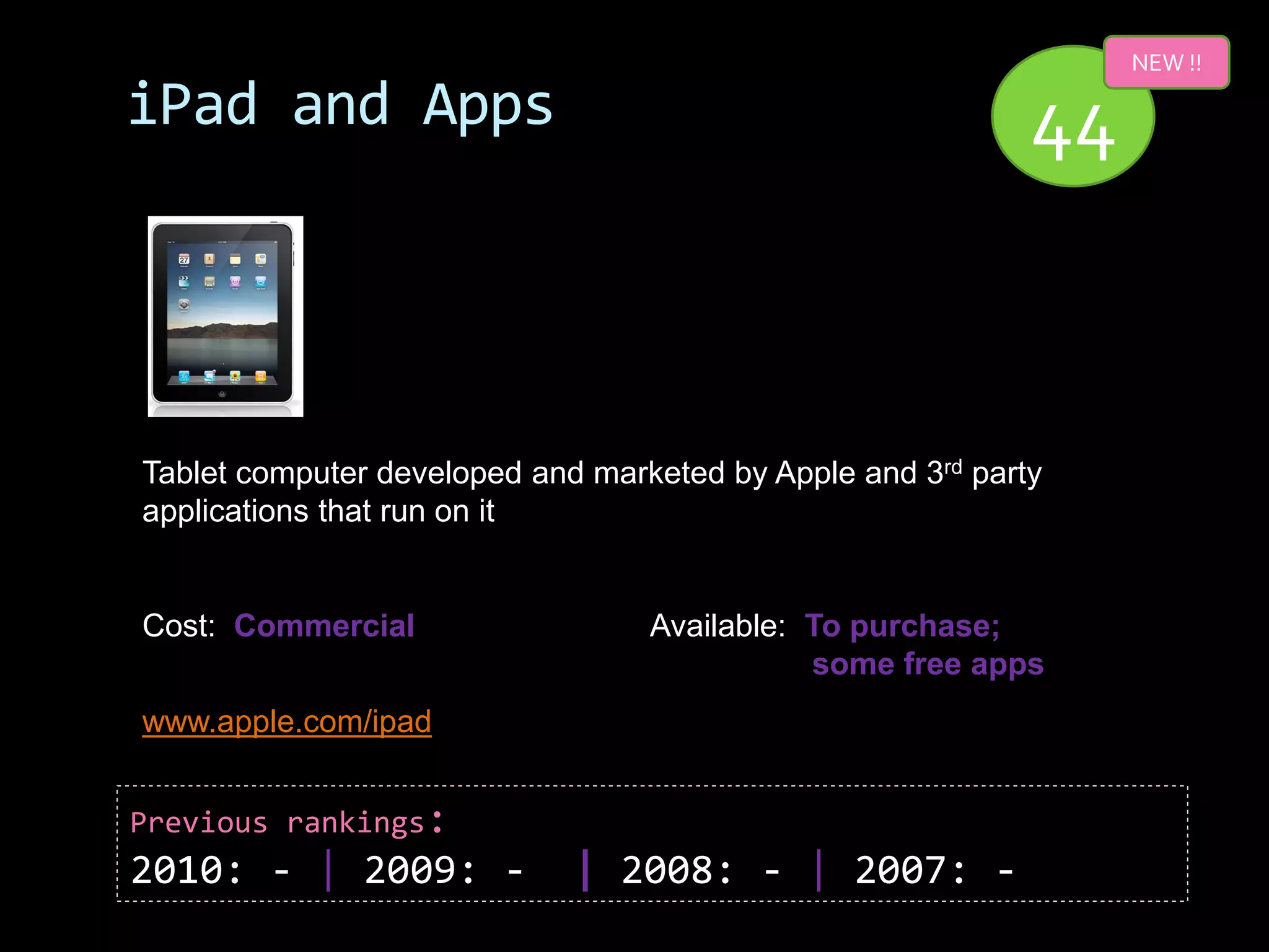 NEW !!

iPad and Apps                                               44



Tablet computer developed and marketed by Apple and 3rd party
applications that run on it


Cost: Commercial                  Available: To purchase;
                                             some free apps
www.apple.com/ipad


Previous rankings:
2010: - | 2009: -            | 2008: - | 2007: -
 