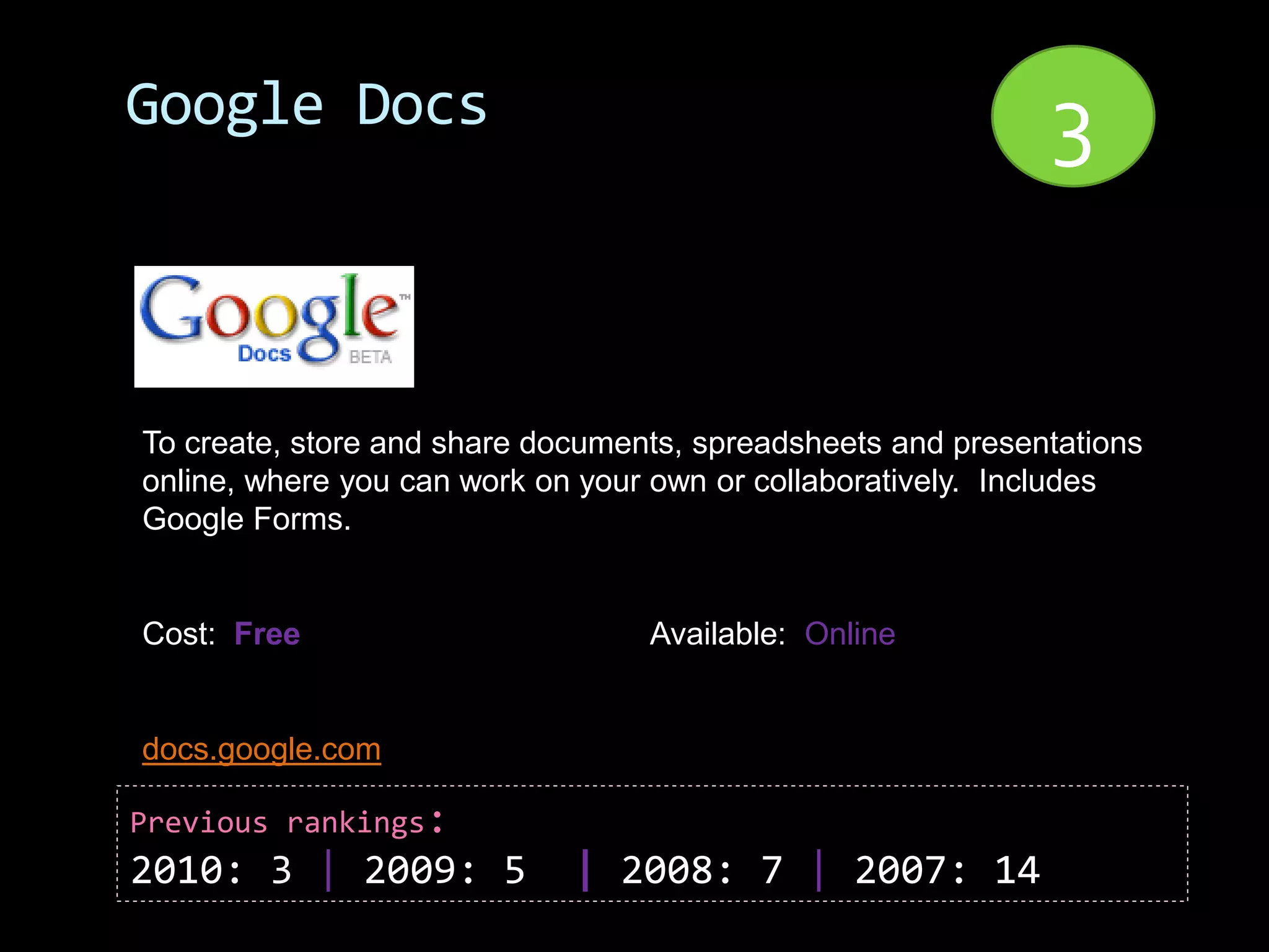 Google Docs                                                  3


To create, store and share documents, spreadsheets and presentations
online, where you can work on your own or collaboratively. Includes
Google Forms.


Cost: Free                        Available: Online


docs.google.com

Previous rankings:
2010: 3 | 2009: 5            | 2008: 7 | 2007: 14
 