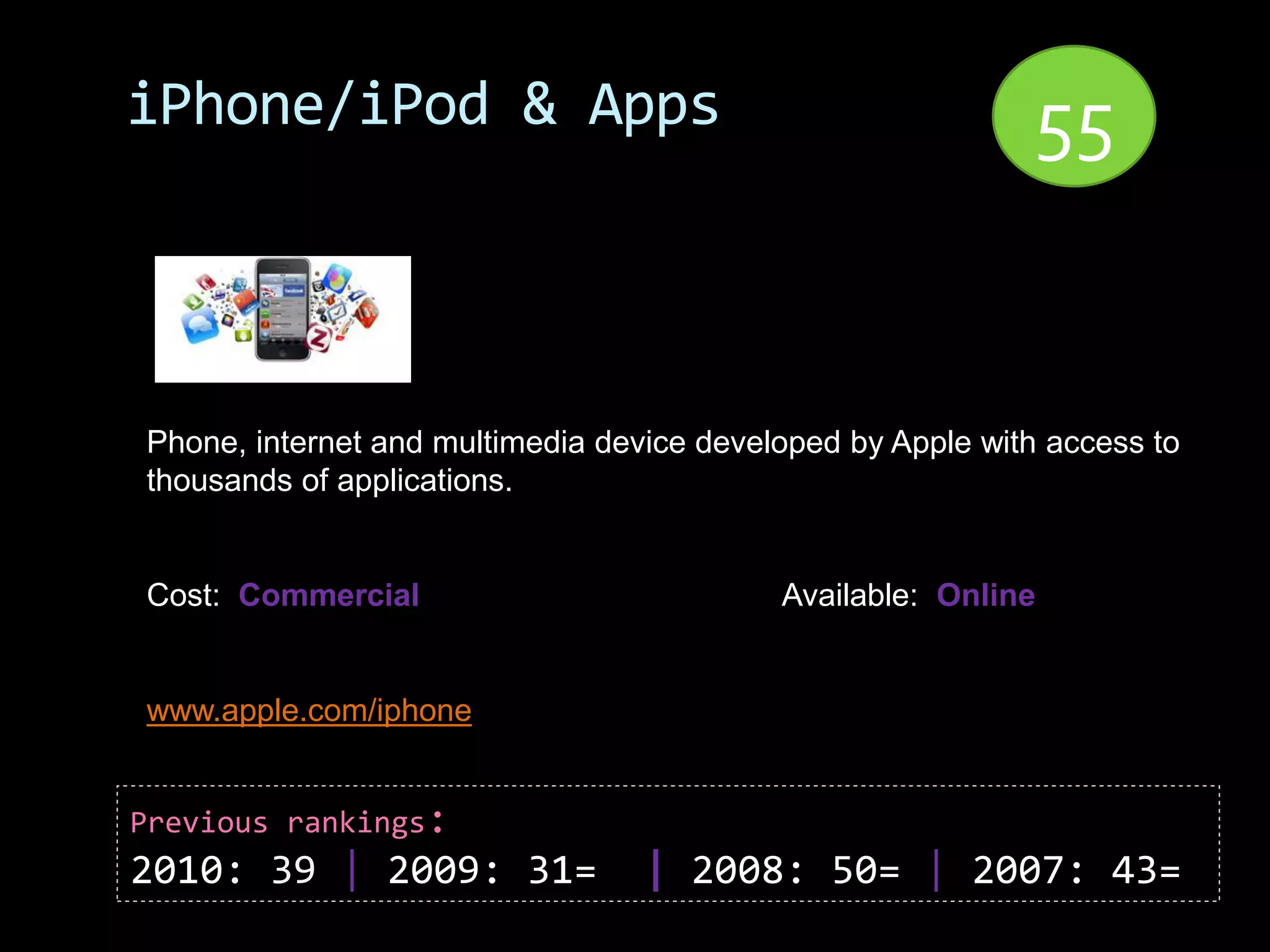 iPhone/iPod & Apps                                          55


Phone, internet and multimedia device developed by Apple with access to
thousands of applications.


Cost: Commercial                           Available: Online


www.apple.com/iphone


Previous rankings:
2010: 39 | 2009: 31=              | 2008: 50= | 2007: 43=
 