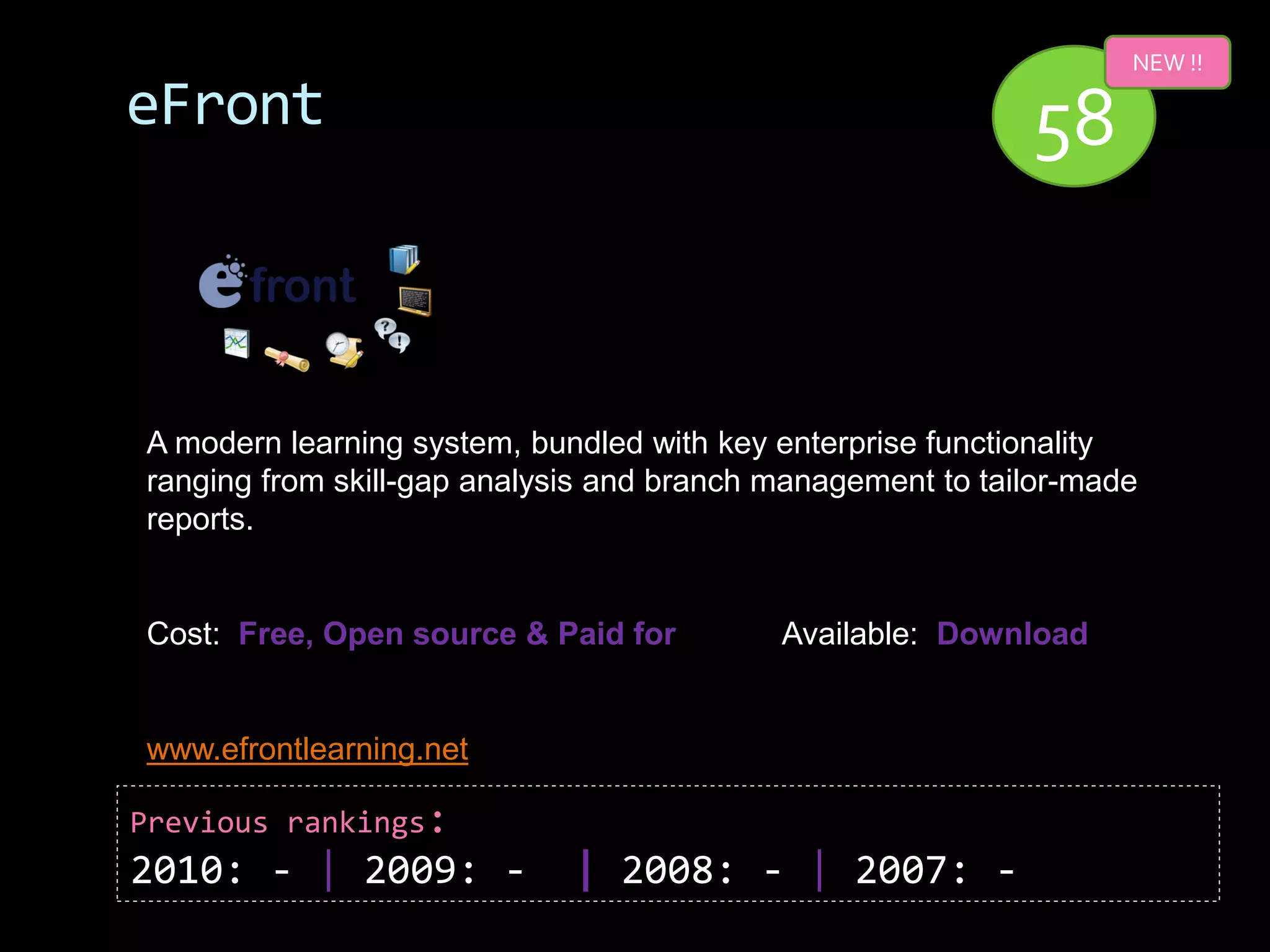 NEW !!

eFront                                                      58


A modern learning system, bundled with key enterprise functionality
ranging from skill-gap analysis and branch management to tailor-made
reports.


Cost: Free, Open source & Paid for         Available: Download


www.efrontlearning.net

Previous rankings:
2010: - | 2009: -            | 2008: - | 2007: -
 