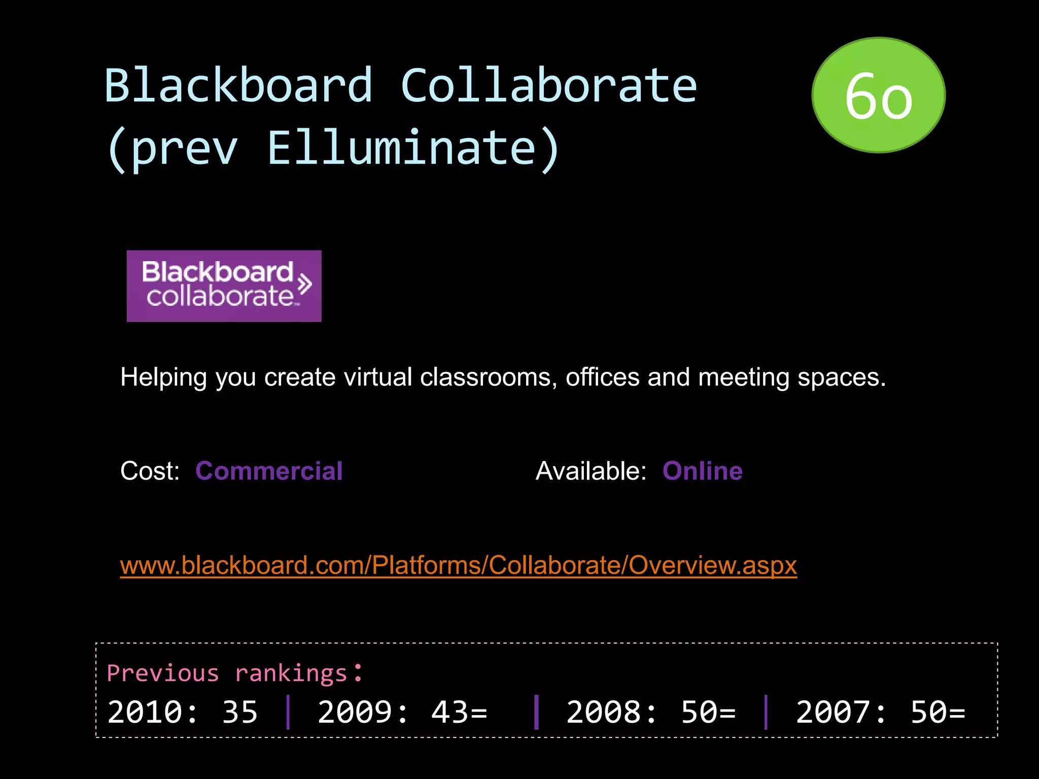 Blackboard Collaborate                                        60
(prev Elluminate)



Helping you create virtual classrooms, offices and meeting spaces.


Cost: Commercial                   Available: Online


www.blackboard.com/Platforms/Collaborate/Overview.aspx



Previous rankings:
2010: 35 | 2009: 43=               | 2008: 50= | 2007: 50=
 