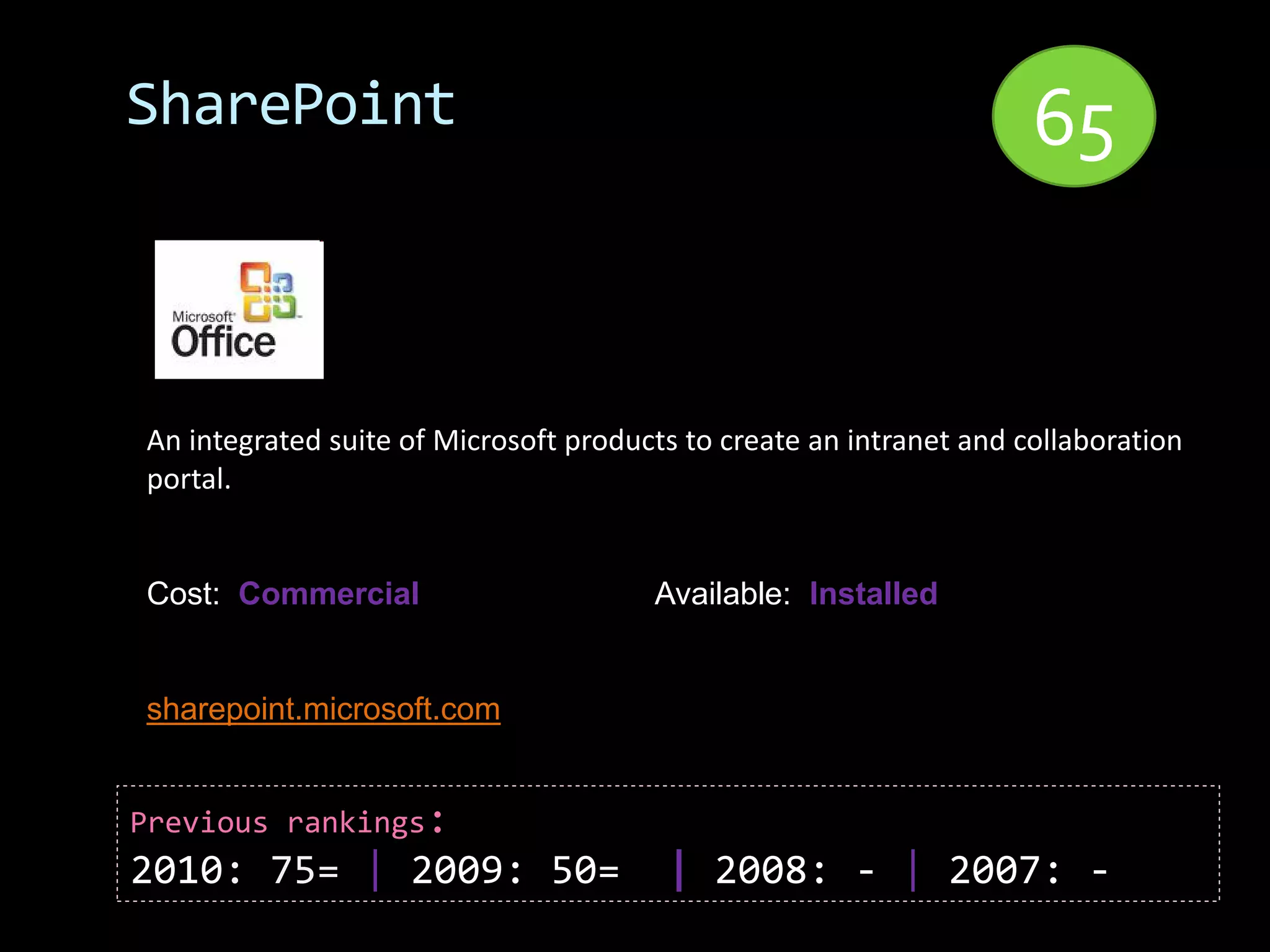 SharePoint                                                           65


An integrated suite of Microsoft products to create an intranet and collaboration
portal.


Cost: Commercial                       Available: Installed


sharepoint.microsoft.com


Previous rankings:
2010: 75= | 2009: 50=                   | 2008: - | 2007: -
 