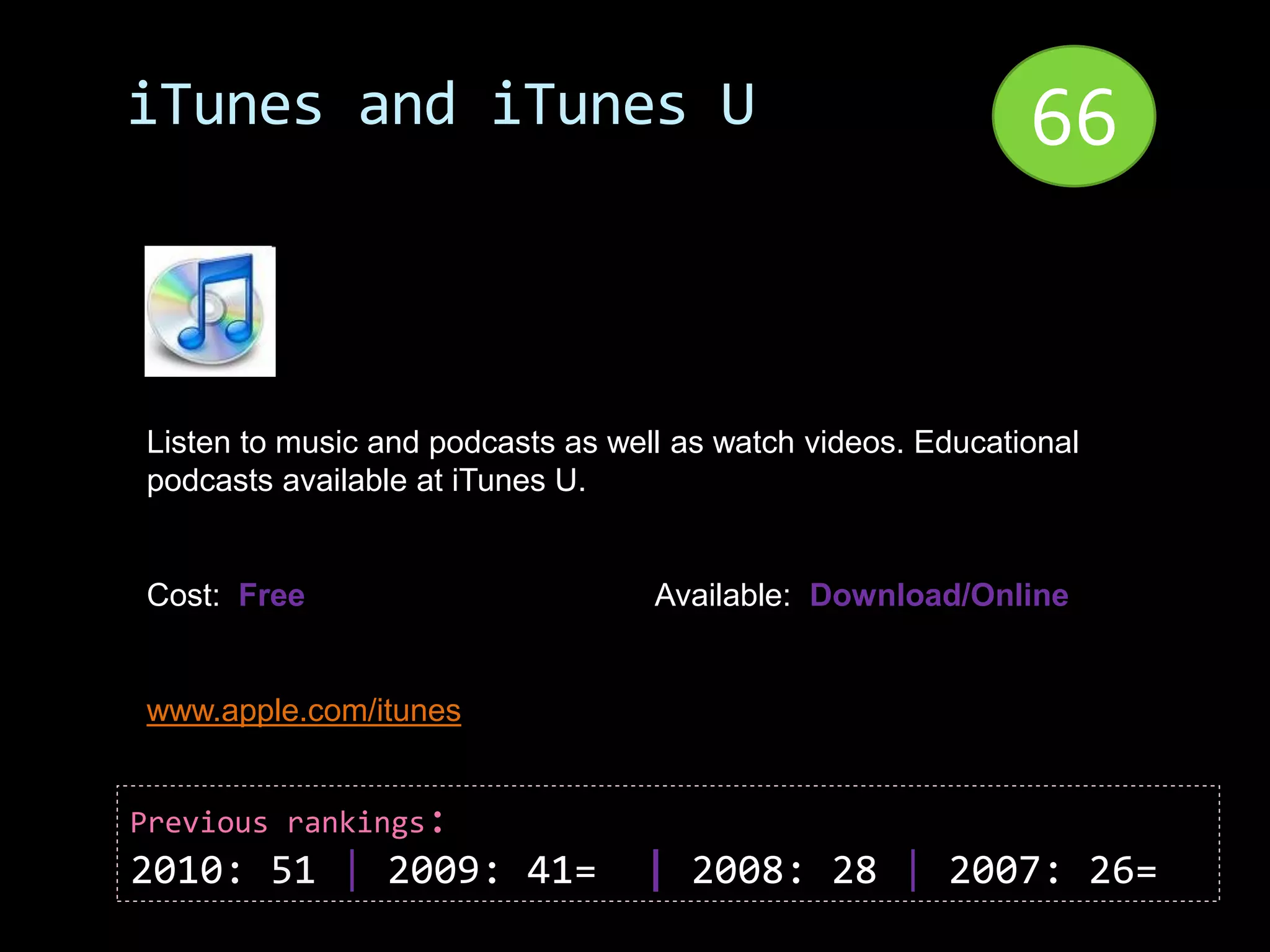 iTunes and iTunes U                                          66


Listen to music and podcasts as well as watch videos. Educational
podcasts available at iTunes U.


Cost: Free                         Available: Download/Online


www.apple.com/itunes


Previous rankings:
2010: 51 | 2009: 41=              | 2008: 28 | 2007: 26=
 