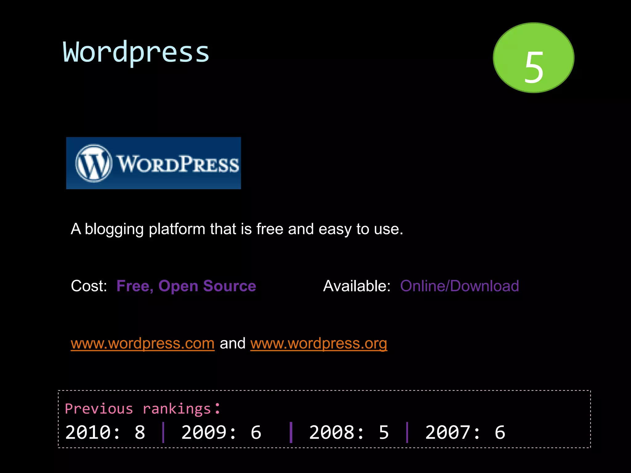 Wordpress                                                         5


A blogging platform that is free and easy to use.


Cost: Free, Open Source              Available: Online/Download


www.wordpress.com and www.wordpress.org



Previous rankings:
2010: 8 | 2009: 6              | 2008: 5 | 2007: 6
 