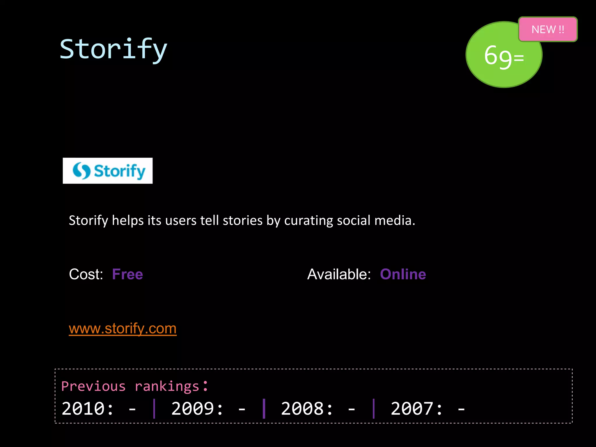 NEW !!

Storify                                                          69=




Storify helps its users tell stories by curating social media.


Cost: Free                                Available: Online


www.storify.com


Previous rankings:
2010: - | 2009: - | 2008: - | 2007: -
 