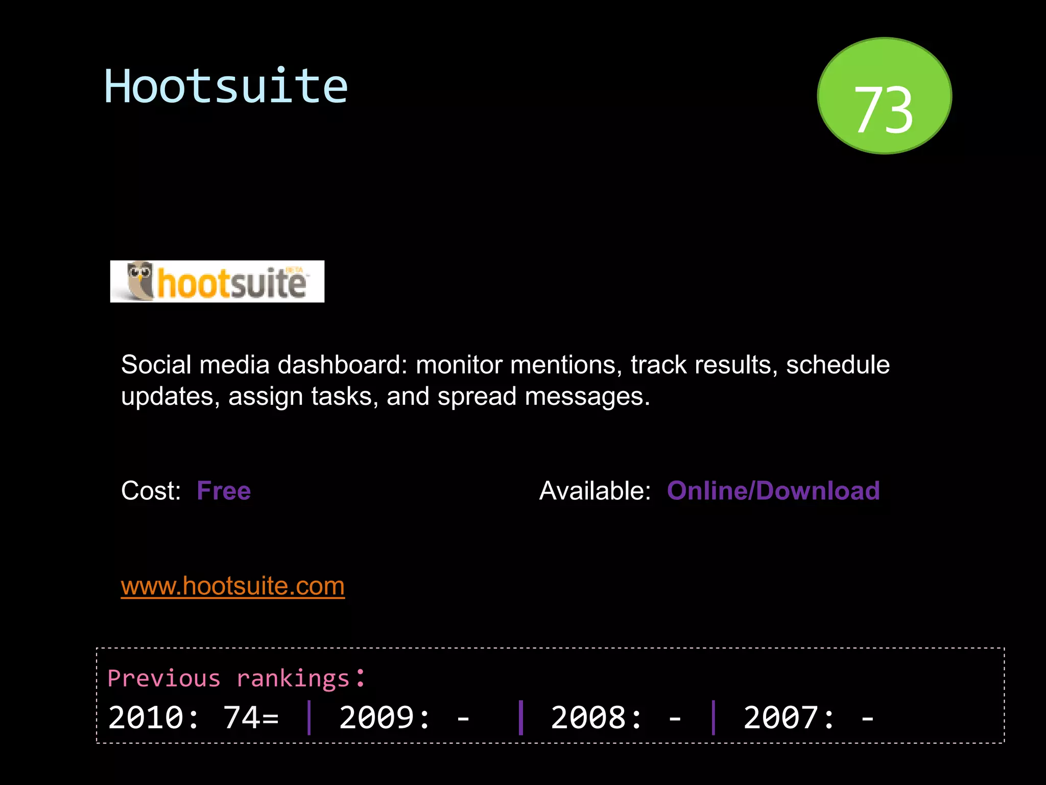 Hootsuite                                                    73


Social media dashboard: monitor mentions, track results, schedule
updates, assign tasks, and spread messages.


Cost: Free                         Available: Online/Download


www.hootsuite.com


Previous rankings:
2010: 74= | 2009: -             | 2008: - | 2007: -
 