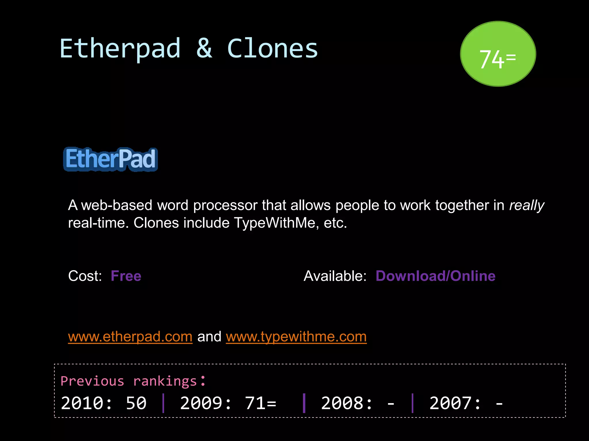 Etherpad & Clones                                             74=




A web-based word processor that allows people to work together in really
real-time. Clones include TypeWithMe, etc.


Cost: Free                         Available: Download/Online



www.etherpad.com and www.typewithme.com


Previous rankings:
2010: 50 | 2009: 71=              | 2008: - | 2007: -
 