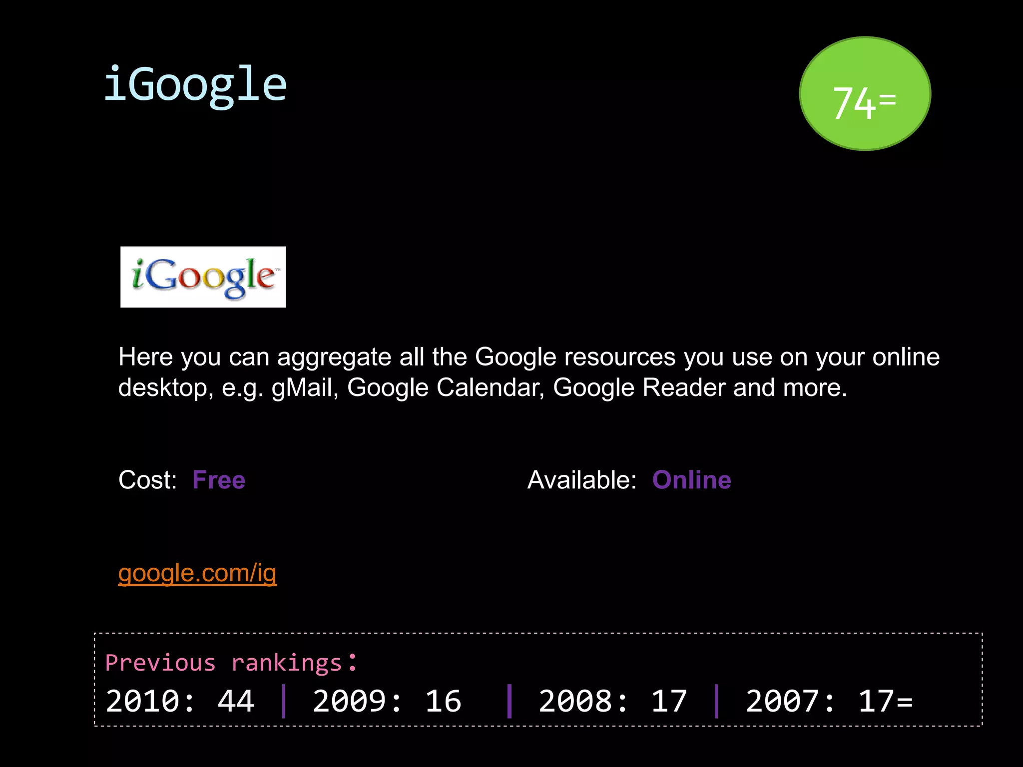 iGoogle                                                     74=




Here you can aggregate all the Google resources you use on your online
desktop, e.g. gMail, Google Calendar, Google Reader and more.


Cost: Free                        Available: Online


google.com/ig


Previous rankings:
2010: 44 | 2009: 16             | 2008: 17 | 2007: 17=
 