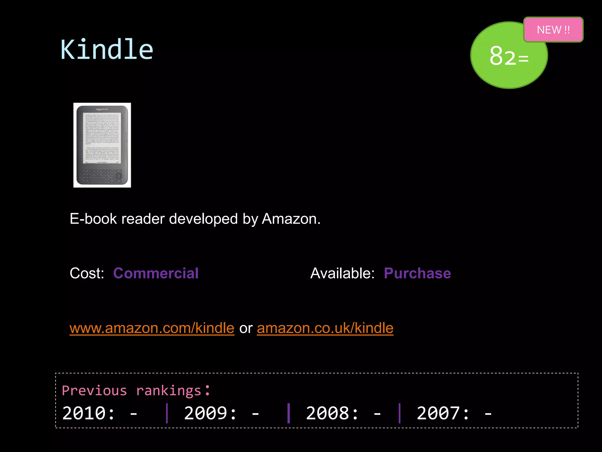 NEW !!

Kindle                                                82=




E-book reader developed by Amazon.


Cost: Commercial                Available: Purchase


www.amazon.com/kindle or amazon.co.uk/kindle



Previous rankings:
2010: -     | 2009: -       | 2008: - | 2007: -
 