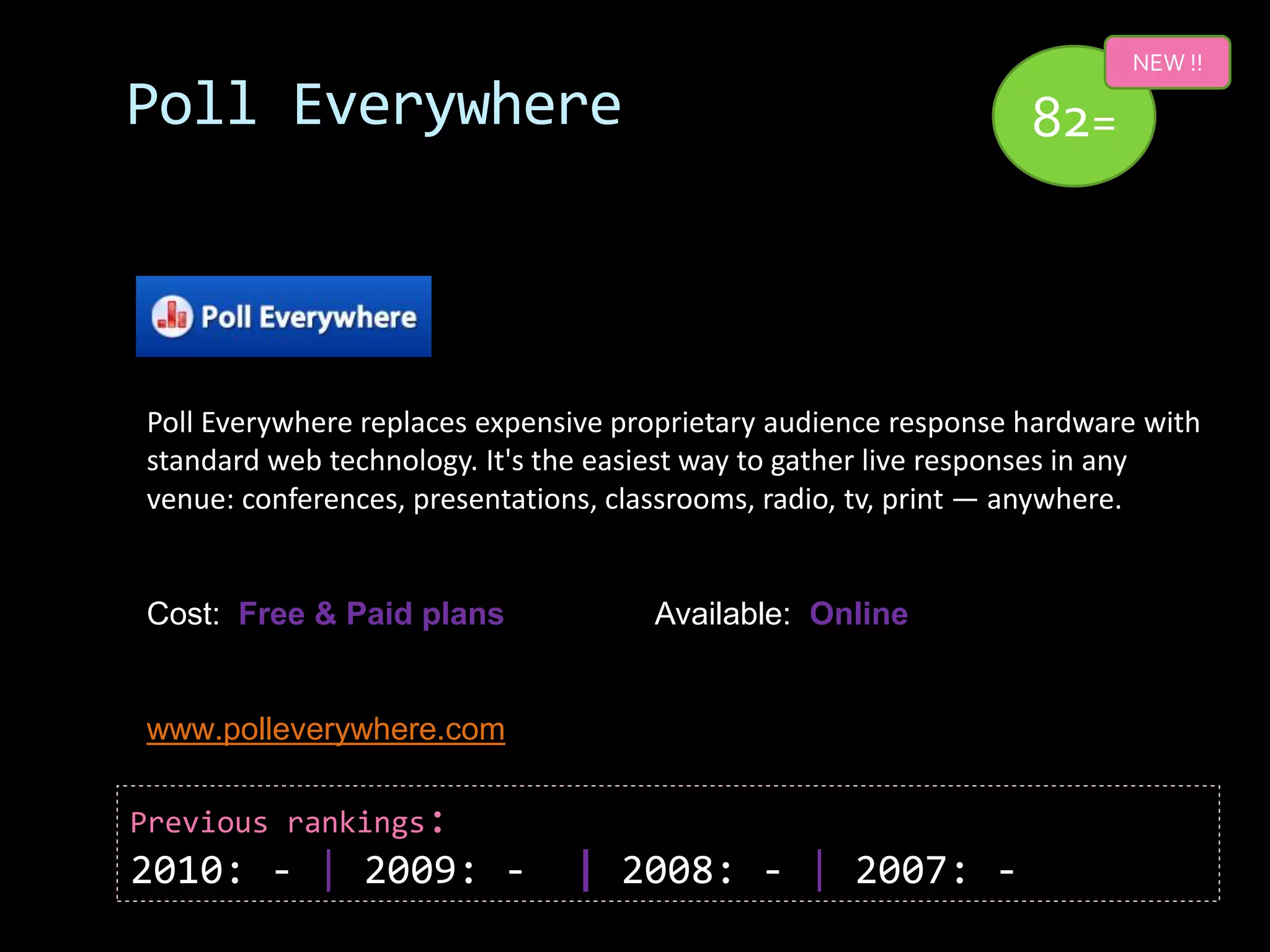 NEW !!

Poll Everywhere                                                  82=



Poll Everywhere replaces expensive proprietary audience response hardware with
standard web technology. It's the easiest way to gather live responses in any
venue: conferences, presentations, classrooms, radio, tv, print — anywhere.


Cost: Free & Paid plans              Available: Online


www.polleverywhere.com

Previous rankings:
2010: - | 2009: -              | 2008: - | 2007: -
 