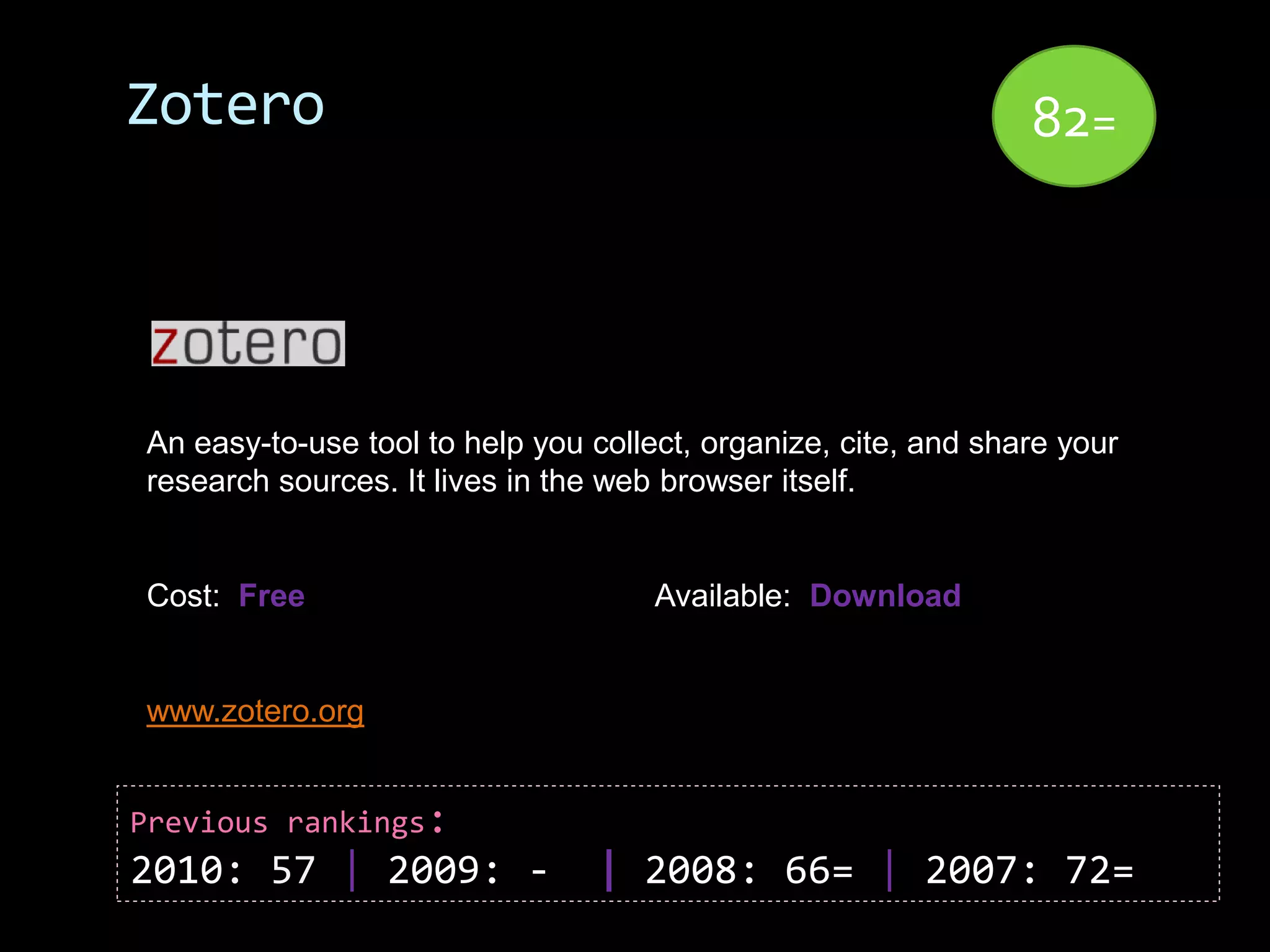 Zotero                                                          82=




An easy-to-use tool to help you collect, organize, cite, and share your
research sources. It lives in the web browser itself.


Cost: Free                           Available: Download


www.zotero.org


Previous rankings:
2010: 57 | 2009: -              | 2008: 66= | 2007: 72=
 