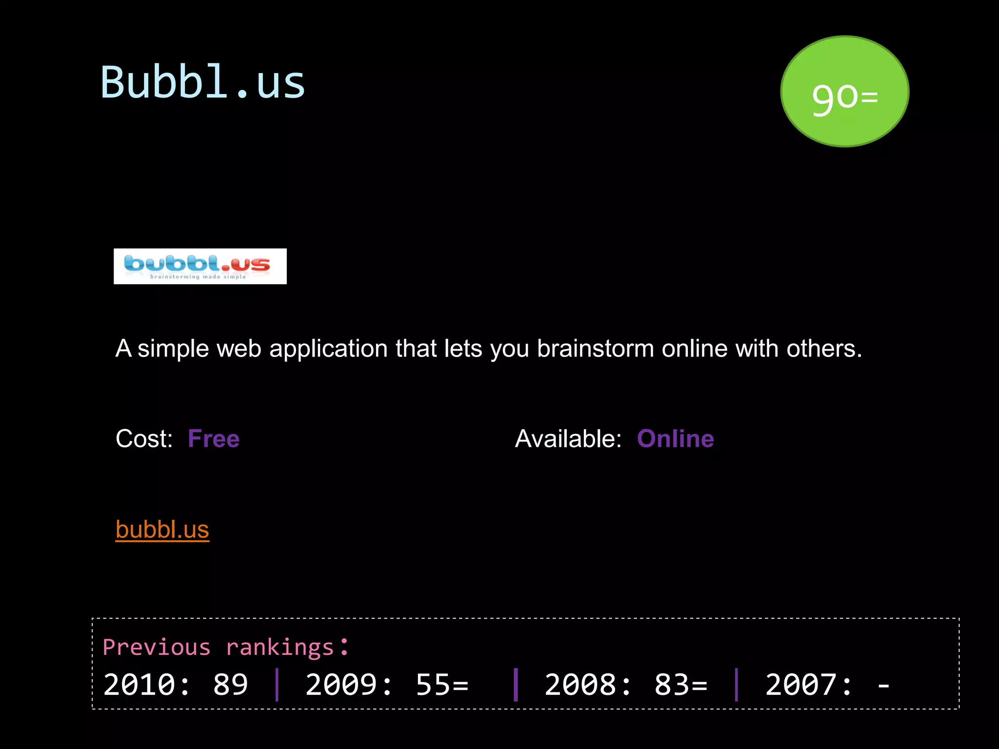 Bubbl.us                                                        90=




A simple web application that lets you brainstorm online with others.


Cost: Free                          Available: Online


bubbl.us



Previous rankings:
2010: 89 | 2009: 55=                | 2008: 83= | 2007: -
 