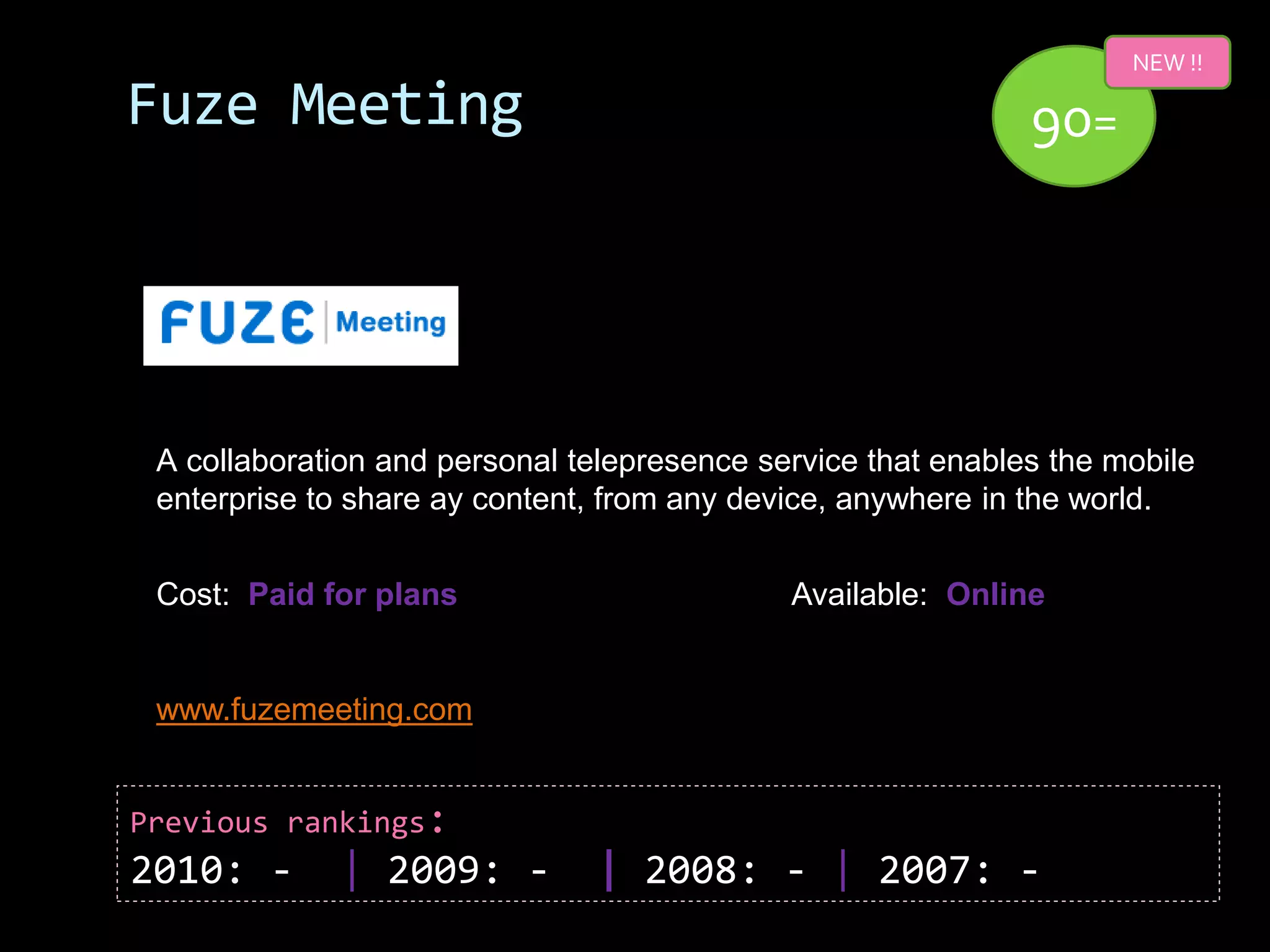 NEW !!

Fuze Meeting                                                  90=




 A collaboration and personal telepresence service that enables the mobile
 enterprise to share ay content, from any device, anywhere in the world.


 Cost: Paid for plans                        Available: Online


 www.fuzemeeting.com


Previous rankings:
2010: -      | 2009: -          | 2008: - | 2007: -
 