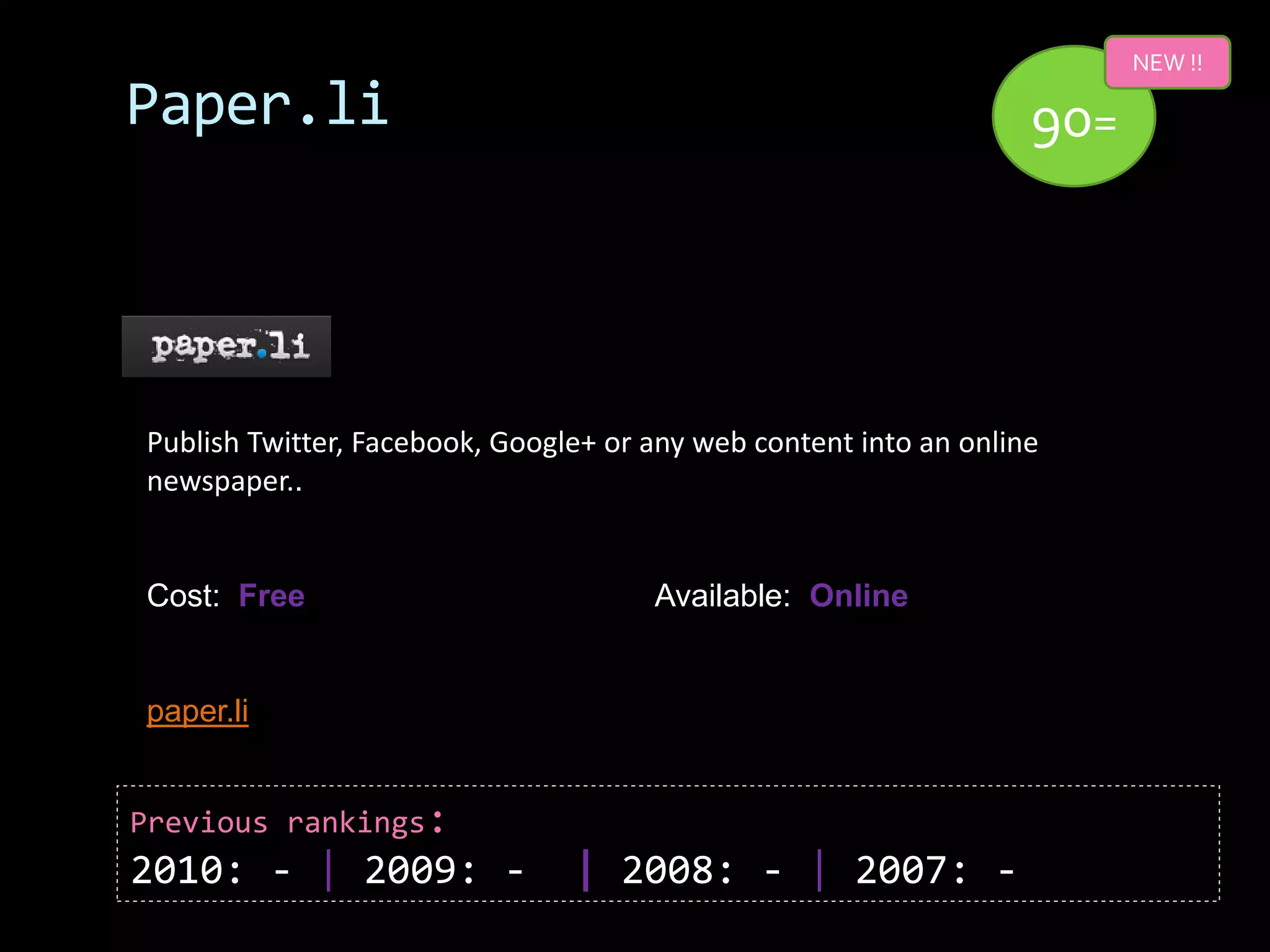 NEW !!

Paper.li                                                           90=




Publish Twitter, Facebook, Google+ or any web content into an online
newspaper..


Cost: Free                            Available: Online


paper.li


Previous rankings:
2010: - | 2009: -               | 2008: - | 2007: -
 