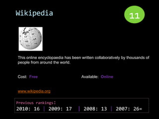 Wikipedia                                                     11


This online encyclopaedia has been written collaboratively by thousands of
people from around the world.


Cost: Free                         Available: Online


www.wikipedia.org

Previous rankings:
2010: 16 | 2009: 17              | 2008: 13 | 2007: 26=
 