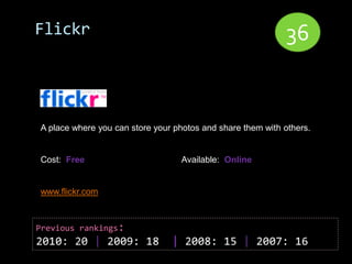 Flickr                                                      36


A place where you can store your photos and share them with others.


Cost: Free                        Available: Online


www.flickr.com



Previous rankings:
2010: 20 | 2009: 18             | 2008: 15 | 2007: 16
 