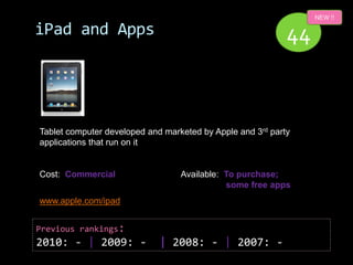 NEW !!

iPad and Apps                                               44



Tablet computer developed and marketed by Apple and 3rd party
applications that run on it


Cost: Commercial                  Available: To purchase;
                                             some free apps
www.apple.com/ipad


Previous rankings:
2010: - | 2009: -            | 2008: - | 2007: -
 