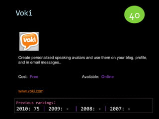 Voki                                                         40


Create personalized speaking avatars and use them on your blog, profile,
and in email messages..


Cost: Free                         Available: Online


www.voki.com

Previous rankings:
2010: 75 | 2009: -             | 2008: - | 2007: -
 