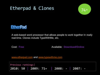 Etherpad & Clones                                             74=




A web-based word processor that allows people to work together in really
real-time. Clones include TypeWithMe, etc.


Cost: Free                         Available: Download/Online



www.etherpad.com and www.typewithme.com


Previous rankings:
2010: 50 | 2009: 71=              | 2008: - | 2007: -
 