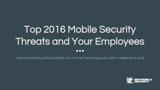 Top 2016 Mobile Security
Threats and Your Employees
HOW YOUR EMPLOYEES EXPOSE YOU TO THE TOP MOBILE SECURITY THREATS OF 2016
 