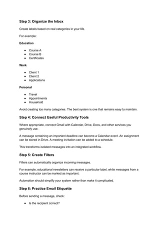Step 3: Organize the Inbox
Create labels based on real categories in your life.
For example:
Education
●​ Course A
●​ Course B
●​ Certificates
Work
●​ Client 1
●​ Client 2
●​ Applications
Personal
●​ Travel
●​ Appointments
●​ Household
Avoid creating too many categories. The best system is one that remains easy to maintain.
Step 4: Connect Useful Productivity Tools
Where appropriate, connect Gmail with Calendar, Drive, Docs, and other services you
genuinely use.
A message containing an important deadline can become a Calendar event. An assignment
can be stored in Drive. A meeting invitation can be added to a schedule.
This transforms isolated messages into an integrated workflow.
Step 5: Create Filters
Filters can automatically organize incoming messages.
For example, educational newsletters can receive a particular label, while messages from a
course instructor can be marked as important.
Automation should simplify your system rather than make it complicated.
Step 6: Practice Email Etiquette
Before sending a message, check:
●​ Is the recipient correct?
 