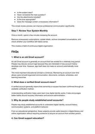 ●​ Is the subject clear?
●​ Have I answered the main question?
●​ Are the attachments included?
●​ Is the tone appropriate?
●​ Does the message contain unnecessary information?
This simple review process can improve professional communication significantly.
Step 7: Review Your System Monthly
Once a month, spend a few minutes reviewing the account.
Remove unnecessary subscriptions, update labels, archive completed conversations, and
check whether your workflow still makes sense.
This creates a habit of continuous digital organization.
FAQs
1. What is an old Gmail account?
An old Gmail account is generally an account that has existed for a relatively long period.
People may discuss account age because they are interested in how account history
develops over time. However, age itself does not make an account automatically more
useful.
The more important educational concept is continuity. Maintaining an account over time
allows users to build organized communication, documents, contacts, schedules, and
learning resources.
2. What does a verified Gmail account mean?
A verified account generally means that ownership or access has been confirmed through an
available verification method.
Understanding verification helps users learn how digital identity works. It also encourages
better habits around recovery information and account administration.
3. Why do people study established email accounts?
People may study established accounts to understand digital identity, account history,
communication systems, and platform behavior.
From an educational perspective, these subjects provide useful lessons in digital literacy and
online organization without requiring someone to acquire an account from another person.
4. Can Gmail support education?
 