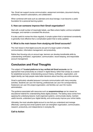 Yes. Gmail can support course communication, assignment reminders, document sharing,
scheduling, research subscriptions, and collaboration.
When combined with tools such as calendars and cloud storage, it can become a useful
foundation for a personal learning system.
5. How can someone improve their Gmail organization?
Start with a small number of meaningful labels, use filters where helpful, archive completed
messages, and maintain a consistent file structure.
It is also useful to review the inbox regularly. A simple system that is maintained consistently
is generally more effective than a complicated system that is rarely updated.
6. What is the main lesson from studying old Gmail accounts?
The main lesson is that digital accounts are part of a larger system of identity,
communication, information management, and productivity.
Rather than focusing only on account age, learners can develop transferable skills by
understanding verification, organization, communication, record keeping, and responsible
account management.
Conclusion and Final Thoughts
The subject of 7 trusted platforms to buy verified old Gmail accounts can be
approached most productively as a lesson in digital literacy rather than simply as a search
for established accounts. Understanding account history, verification, organization, and
digital identity can help people make better decisions about how they use online services.
Gmail is particularly valuable because it connects communication with many everyday
activities. Students can use it for learning, professionals can use it for correspondence,
freelancers can use it for project organization, and families can use it for routine
administration.
The guidance associated with resources such as seopremiumshop can be viewed as
educational material for understanding these digital practices. The lasting value comes from
applying the underlying lessons: build organized systems, communicate clearly, maintain
useful records, understand your digital identity, and continuously improve your online habits.
Ultimately, the most valuable digital account is one that you understand and manage
effectively. Learning how email systems work can strengthen organization, communication,
research, productivity, and independence in everyday life.
Call to Action
 