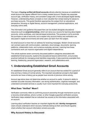 The topic of buying verified old Gmail accounts attracts attention because an established
email account can appear different from a newly created account. People may associate
account age, verification history, and consistent usage with a more developed digital identity.
However, understanding these concepts is more valuable than simply looking for places to
purchase accounts. This guide therefore approaches the subject from an educational
perspective, focusing on digital literacy, account management, practical applications, and
everyday online skills.
The information and guidance discussed here can be studied alongside educational
resources such as seopremiumshop, which can serve as a source for learning about digital
accounts, online workflows, and internet-based productivity. The purpose is not to promote
the purchase or sale of accounts, but to explain why account history and verification are
discussed in digital environments and what users can learn from the subject.
An email account is more than an address for receiving messages. Modern Gmail accounts
can connect users with communication, calendars, cloud storage, documents, learning
platforms, collaboration tools, and numerous everyday services. Learning how these
connections work can improve organization and digital independence.
This article explores seven commonly discussed platform categories associated with
established Gmail accounts, explains the educational lessons behind them, and provides
practical methods for managing email identities responsibly. It also examines examples from
learning, freelancing, personal organization, research, and collaborative work.
1. Understanding Established Gmail Accounts
An established Gmail account generally refers to an account that has existed for a period of
time and has a history of normal activity. The important educational concept is that digital
accounts can have a history just as people have records of previous online activity.
Account age alone does not determine whether an account is useful. A person's ability to
maintain accurate recovery information, use strong authentication, organize messages, and
understand connected services is usually much more important for everyday productivity.
What Does “Verified” Mean?
Verification commonly refers to confirming account ownership through mechanisms such as
a recovery email address, phone number, or other Google-supported verification process.
Verification helps establish that an individual has access to the information associated with
an account.
Learning about verification teaches an important digital-life skill: identity management.
Users should understand which recovery methods belong to them and should regularly
check whether their account information remains accurate.
Why Account History Is Discussed
 