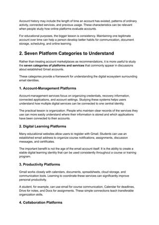 Account history may include the length of time an account has existed, patterns of ordinary
activity, connected services, and previous usage. These characteristics can be relevant
when people study how online platforms evaluate accounts.
For educational purposes, the bigger lesson is consistency. Maintaining one legitimate
account over time can help a person develop better habits for communication, document
storage, scheduling, and online learning.
2. Seven Platform Categories to Understand
Rather than treating account marketplaces as recommendations, it is more useful to study
the seven categories of platforms and services that commonly appear in discussions
about established Gmail accounts.
These categories provide a framework for understanding the digital ecosystem surrounding
email identities.
1. Account-Management Platforms
Account-management services focus on organizing credentials, recovery information,
connected applications, and account settings. Studying these systems helps users
understand how multiple digital services can be connected to one central identity.
The practical lesson is organization. People who maintain clear records of the services they
use can more easily understand where their information is stored and which applications
have been connected to their accounts.
2. Digital Learning Platforms
Many educational websites allow users to register with Gmail. Students can use an
established email address to organize course notifications, assignments, discussion
messages, and certificates.
The important benefit is not the age of the email account itself. It is the ability to create a
stable digital learning identity that can be used consistently throughout a course or training
program.
3. Productivity Platforms
Gmail works closely with calendars, documents, spreadsheets, cloud storage, and
communication tools. Learning to coordinate these services can significantly improve
personal productivity.
A student, for example, can use email for course communication, Calendar for deadlines,
Drive for notes, and Docs for assignments. These simple connections teach transferable
organization skills.
4. Collaboration Platforms
 