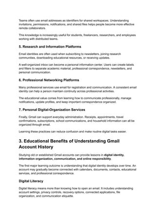 Teams often use email addresses as identifiers for shared workspaces. Understanding
invitations, permissions, notifications, and shared files helps people become more effective
remote collaborators.
This knowledge is increasingly useful for students, freelancers, researchers, and employees
working with distributed teams.
5. Research and Information Platforms
Email identities are often used when subscribing to newsletters, joining research
communities, downloading educational resources, or receiving updates.
A well-organized inbox can become a personal information center. Users can create labels
and filters to separate academic material, professional correspondence, newsletters, and
personal communication.
6. Professional Networking Platforms
Many professional services use email for registration and communication. A consistent email
identity can help a person maintain continuity across professional activities.
The educational value comes from learning how to communicate professionally, manage
notifications, update profiles, and keep important correspondence organized.
7. Personal Digital-Organization Services
Finally, Gmail can support everyday administration. Receipts, appointments, travel
confirmations, subscriptions, school communications, and household information can all be
organized through email.
Learning these practices can reduce confusion and make routine digital tasks easier.
3. Educational Benefits of Understanding Gmail
Account History
Studying old or established Gmail accounts can provide lessons in digital identity,
information organization, communication, and online responsibility.
The first major learning outcome is understanding that digital identity develops over time. An
account may gradually become connected with calendars, documents, contacts, educational
services, and professional correspondence.
Digital Literacy
Digital literacy means more than knowing how to open an email. It includes understanding
account settings, privacy controls, recovery options, connected applications, file
organization, and communication etiquette.
 