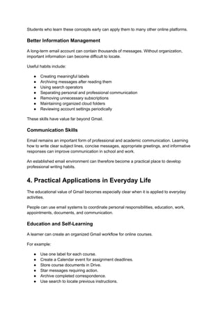 Students who learn these concepts early can apply them to many other online platforms.
Better Information Management
A long-term email account can contain thousands of messages. Without organization,
important information can become difficult to locate.
Useful habits include:
●​ Creating meaningful labels
●​ Archiving messages after reading them
●​ Using search operators
●​ Separating personal and professional communication
●​ Removing unnecessary subscriptions
●​ Maintaining organized cloud folders
●​ Reviewing account settings periodically
These skills have value far beyond Gmail.
Communication Skills
Email remains an important form of professional and academic communication. Learning
how to write clear subject lines, concise messages, appropriate greetings, and informative
responses can improve communication in school and work.
An established email environment can therefore become a practical place to develop
professional writing habits.
4. Practical Applications in Everyday Life
The educational value of Gmail becomes especially clear when it is applied to everyday
activities.
People can use email systems to coordinate personal responsibilities, education, work,
appointments, documents, and communication.
Education and Self-Learning
A learner can create an organized Gmail workflow for online courses.
For example:
●​ Use one label for each course.
●​ Create a Calendar event for assignment deadlines.
●​ Store course documents in Drive.
●​ Star messages requiring action.
●​ Archive completed correspondence.
●​ Use search to locate previous instructions.
 
