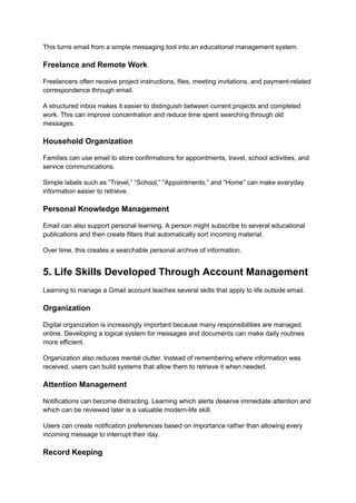 This turns email from a simple messaging tool into an educational management system.
Freelance and Remote Work
Freelancers often receive project instructions, files, meeting invitations, and payment-related
correspondence through email.
A structured inbox makes it easier to distinguish between current projects and completed
work. This can improve concentration and reduce time spent searching through old
messages.
Household Organization
Families can use email to store confirmations for appointments, travel, school activities, and
service communications.
Simple labels such as “Travel,” “School,” “Appointments,” and “Home” can make everyday
information easier to retrieve.
Personal Knowledge Management
Email can also support personal learning. A person might subscribe to several educational
publications and then create filters that automatically sort incoming material.
Over time, this creates a searchable personal archive of information.
5. Life Skills Developed Through Account Management
Learning to manage a Gmail account teaches several skills that apply to life outside email.
Organization
Digital organization is increasingly important because many responsibilities are managed
online. Developing a logical system for messages and documents can make daily routines
more efficient.
Organization also reduces mental clutter. Instead of remembering where information was
received, users can build systems that allow them to retrieve it when needed.
Attention Management
Notifications can become distracting. Learning which alerts deserve immediate attention and
which can be reviewed later is a valuable modern-life skill.
Users can create notification preferences based on importance rather than allowing every
incoming message to interrupt their day.
Record Keeping
 