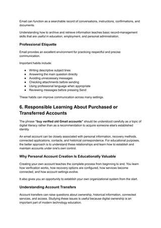 Email can function as a searchable record of conversations, instructions, confirmations, and
documents.
Understanding how to archive and retrieve information teaches basic record-management
skills that are useful in education, employment, and personal administration.
Professional Etiquette
Email provides an excellent environment for practicing respectful and precise
communication.
Important habits include:
●​ Writing descriptive subject lines
●​ Answering the main question directly
●​ Avoiding unnecessary messages
●​ Checking attachments before sending
●​ Using professional language when appropriate
●​ Reviewing messages before pressing Send
These habits can improve communication across many settings.
6. Responsible Learning About Purchased or
Transferred Accounts
The phrase “buy verified old Gmail accounts” should be understood carefully as a topic of
digital literacy rather than as a recommendation to acquire someone else's established
identity.
An email account can be closely associated with personal information, recovery methods,
connected applications, contacts, and historical correspondence. For educational purposes,
the better approach is to understand these relationships and learn how to establish and
maintain accounts under one's own control.
Why Personal Account Creation Is Educationally Valuable
Creating your own account teaches the complete process from beginning to end. You learn
how verification works, how recovery options are configured, how services become
connected, and how account settings evolve.
It also gives you an opportunity to establish your own organizational system from the start.
Understanding Account Transfers
Account transfers can raise questions about ownership, historical information, connected
services, and access. Studying these issues is useful because digital ownership is an
important part of modern technology education.
 