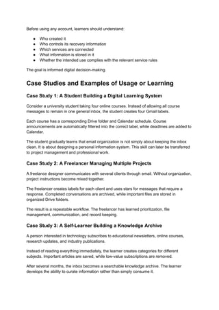 Before using any account, learners should understand:
●​ Who created it
●​ Who controls its recovery information
●​ Which services are connected
●​ What information is stored in it
●​ Whether the intended use complies with the relevant service rules
The goal is informed digital decision-making.
Case Studies and Examples of Usage or Learning
Case Study 1: A Student Building a Digital Learning System
Consider a university student taking four online courses. Instead of allowing all course
messages to remain in one general inbox, the student creates four Gmail labels.
Each course has a corresponding Drive folder and Calendar schedule. Course
announcements are automatically filtered into the correct label, while deadlines are added to
Calendar.
The student gradually learns that email organization is not simply about keeping the inbox
clean. It is about designing a personal information system. This skill can later be transferred
to project management and professional work.
Case Study 2: A Freelancer Managing Multiple Projects
A freelance designer communicates with several clients through email. Without organization,
project instructions become mixed together.
The freelancer creates labels for each client and uses stars for messages that require a
response. Completed conversations are archived, while important files are stored in
organized Drive folders.
The result is a repeatable workflow. The freelancer has learned prioritization, file
management, communication, and record keeping.
Case Study 3: A Self-Learner Building a Knowledge Archive
A person interested in technology subscribes to educational newsletters, online courses,
research updates, and industry publications.
Instead of reading everything immediately, the learner creates categories for different
subjects. Important articles are saved, while low-value subscriptions are removed.
After several months, the inbox becomes a searchable knowledge archive. The learner
develops the ability to curate information rather than simply consume it.
 